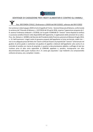 11
SENTENZE DI CASSAZIONE PER I REATI ALIMENTARI E CONTRO GLI ANIMALI
Sez. SECONDA CIVILE, Ordinanza n.35839 del 06/12/2022, udienza del 09/11/2022
Con sentenza in data 6 giugno 2020 la Corte d’appello di Trento – Sezione Distaccata di Bolzano, confermando
la sentenza del Tribunale di Bolzano n. 1357/2018 del 20 aprile 2018, respinse l’opposizione proposta da C.
B. avverso l’ordinanza sindacale n. 37/2018, con la quale il COMUNE DI ‘’omissis’’ aveva disposto la confisca
e successiva vendita di bovini nella disponibilità dell’opponente, in applicazione delle previsioni di cui alla L.
Prov. Aut. Bolzano n. 9/2000 e del Decreto del Presidente della Provincia autonoma di Bolzano 8 luglio 2013,
n. 19. Nell’esaminare i singoli motivi di gravame proposti dall’appellante la Corte territoriale, stabilì che: −
non vi era adeguata prova del fatto che i bovini confiscati fossero di proprietà del ‘’omissis’’ (intervenuto nel
giudizio di primo grado e costituitosi nel giudizio di appello) e detenuti dall’appellante sulla scorta di un
contratto di vendita con riserva di proprietà, in quanto la documentazione addotta a suffragio di tale tesi
risultava priva di data certa opponibile al COMUNE appellato e, peraltro, incongruente con altra
documentazione dalla quale risultava che C. B. aveva già acquistato i capi mediante una compravendita
ordinaria ed aveva, anzi, compilato i moduli…
 