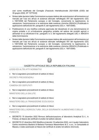 5
così come modificata dal Consiglio [Fascicolo interistituzionale 2021/0206 (COD) del
30 giugno 2022, ST 10775/22]
 Sintesi delle decisioni della Commissione europea relative alle autorizzazioni all'immissione sul
mercato per l'uso e/o all'uso di sostanze elencate nell'allegato XIV del regolamento (CE)
n. 1907/2006 del Parlamento europeo e del Consiglio, concernente la registrazione, la
valutazione, l'autorizzazione e la restrizione delle sostanze chimiche (REACH) (Pubblicata in
applicazione dell'articolo 64, paragrafo 9, del regolamento (CE) n. 1907/2006)
 Pubblicazione di una modifica ordinaria approvata del disciplinare di una denominazione di
origine protetta o di un'indicazione geografica protetta nel settore dei prodotti agricoli e
alimentari di cui all'articolo 6 ter, paragrafi 2 e 3, del regolamento delegato (UE) n. 664/2014
della Commissione
 Sintesi delle decisioni della Commissione europea relative alle autorizzazioni all'immissione sul
mercato per l'uso e/o all'uso di sostanze elencate nell'allegato XIV del regolamento (CE)
n. 1907/2006 del Parlamento europeo e del Consiglio, concernente la registrazione, la
valutazione, l'autorizzazione e la restrizione delle sostanze chimiche (REACH) (Pubblicata in
applicazione dell'articolo 64, paragrafo 9, del regolamento (CE) n. 1907/2006)
GAZZETTA UFFICIALE DELLA REPUBBLICA ITALIANA
LEGGI ED ALTRI ATTI NORMATIVI
 Non si segnalano provvedimenti di settore di rilievo
DECRETI PRESIDENZIALI
 Non si segnalano provvedimenti di settore di rilievo
CAMERA DEI DEPUTATI
 Non si segnalano provvedimenti di settore di rilievo
MINISTERO DELLA SALUTE
 Non si segnalano provvedimenti di settore di rilievo
MINISTERO DELLA TRANSIZIONE ECOLOGICA
 Non si segnalano provvedimenti di settore di rilievo
MINISTERO DELL'AGRICOLTURA, DELLA SOVRANITA' ALIMENTARE E DELLE
FORESTE
 DECRETO 19 dicembre 2022 Rinnovo dell'autorizzazione al laboratorio Analytical S.r.l., in
Firenze, al rilascio dei certificati di analisi nel settore oleicolo.
 DECRETO 21 dicembre 2022 Modifica al decreto 19 settembre 2022, con il quale il laboratorio
Centro enochimico Barbera di Barbera Francesco Massimiliano & C. s.a.s., in Campobello di
Mazara, è stato autorizzato al rilascio dei certificati di analisi nel settore vitivinicolo.
 