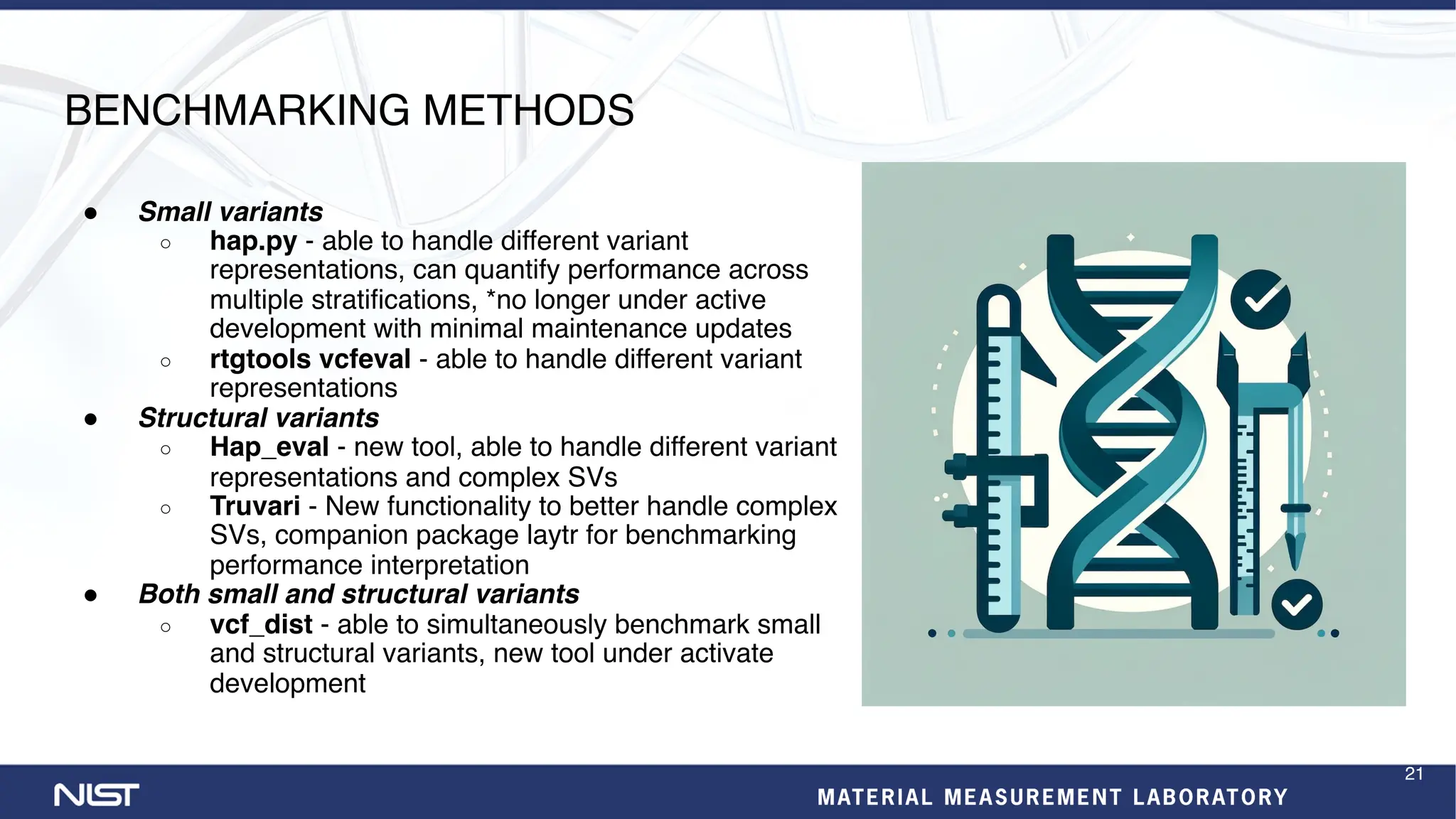 BENCHMARKING METHODS
● Small variants
○ hap.py - able to handle different variant
representations, can quantify performance across
multiple stratifications, *no longer under active
development with minimal maintenance updates
○ rtgtools vcfeval - able to handle different variant
representations
● Structural variants
○ Hap_eval - new tool, able to handle different variant
representations and complex SVs
○ Truvari - New functionality to better handle complex
SVs, companion package laytr for benchmarking
performance interpretation
● Both small and structural variants
○ vcf_dist - able to simultaneously benchmark small
and structural variants, new tool under activate
development
21
 