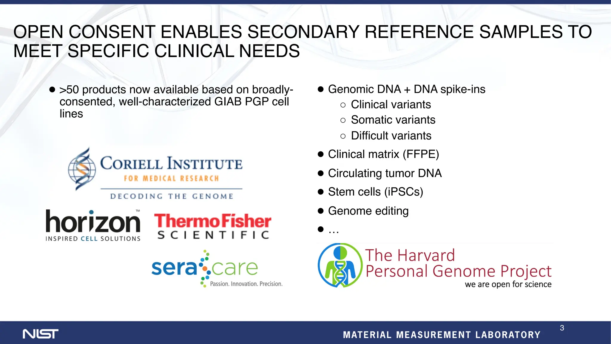 OPEN CONSENT ENABLES SECONDARY REFERENCE SAMPLES TO
MEET SPECIFIC CLINICAL NEEDS
● >50 products now available based on broadly-
consented, well-characterized GIAB PGP cell
lines
● Genomic DNA + DNA spike-ins
○ Clinical variants
○ Somatic variants
○ Difficult variants
● Clinical matrix (FFPE)
● Circulating tumor DNA
● Stem cells (iPSCs)
● Genome editing
● …
3
 