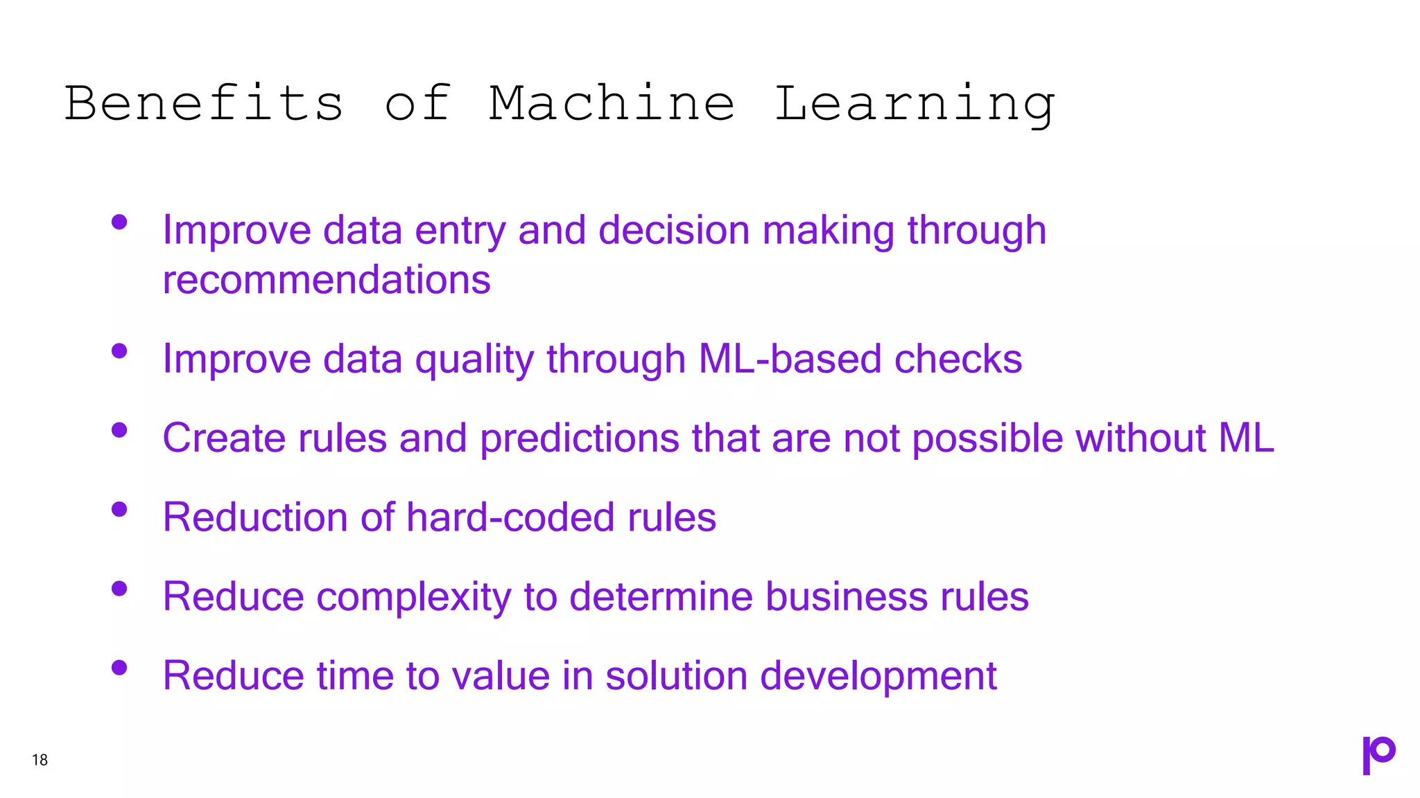Benefits of Machine Learning
18
• Improve data entry and decision making through
recommendations
• Improve data quality through ML-based checks
• Create rules and predictions that are not possible without ML
• Reduction of hard-coded rules
• Reduce complexity to determine business rules
• Reduce time to value in solution development
 
