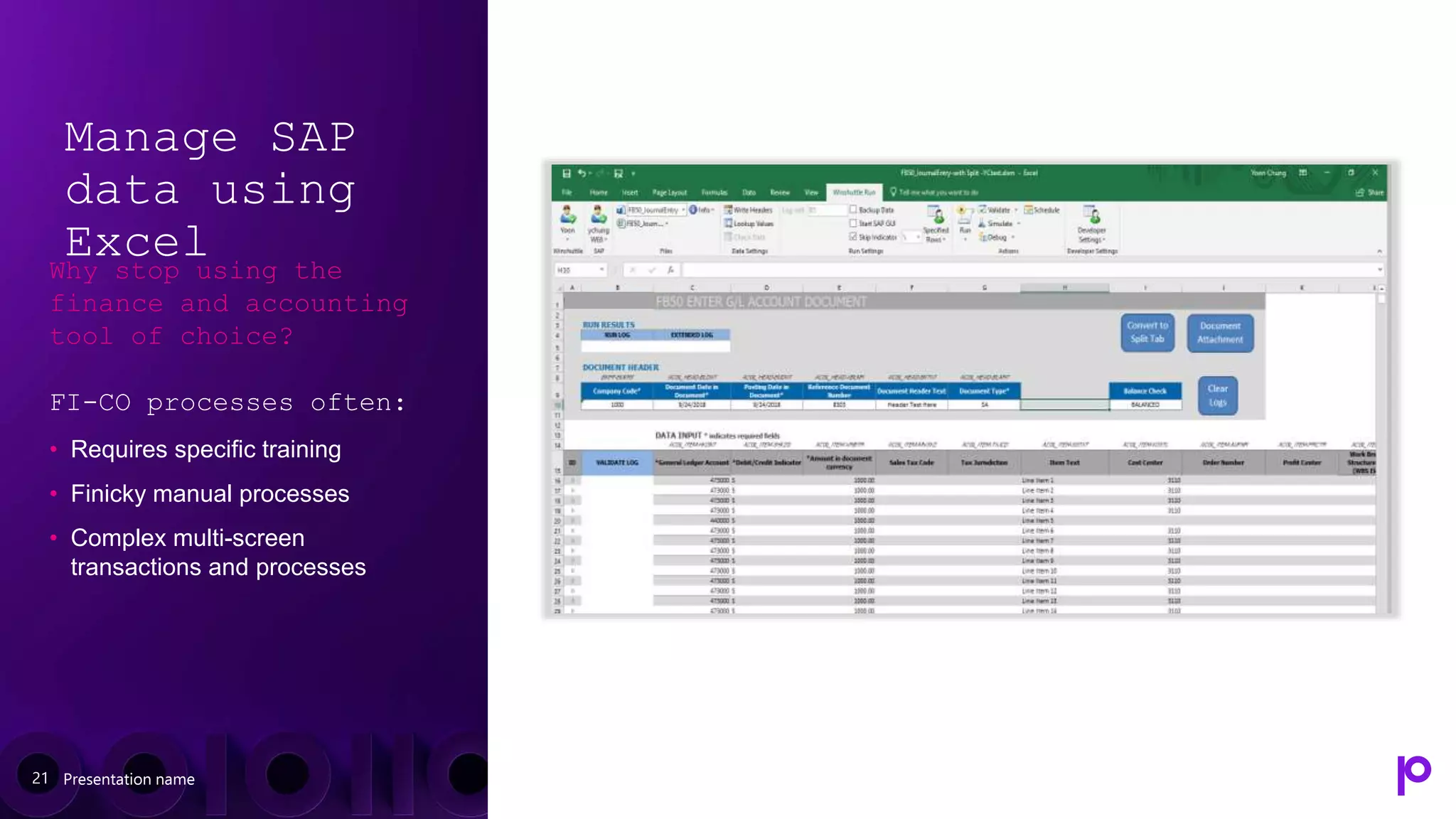 Manage SAP
data using
Excel
Why stop using the
finance and accounting
tool of choice?
FI-CO processes often:
• Requires specific training
• Finicky manual processes
• Complex multi-screen
transactions and processes
Presentation name
21
 