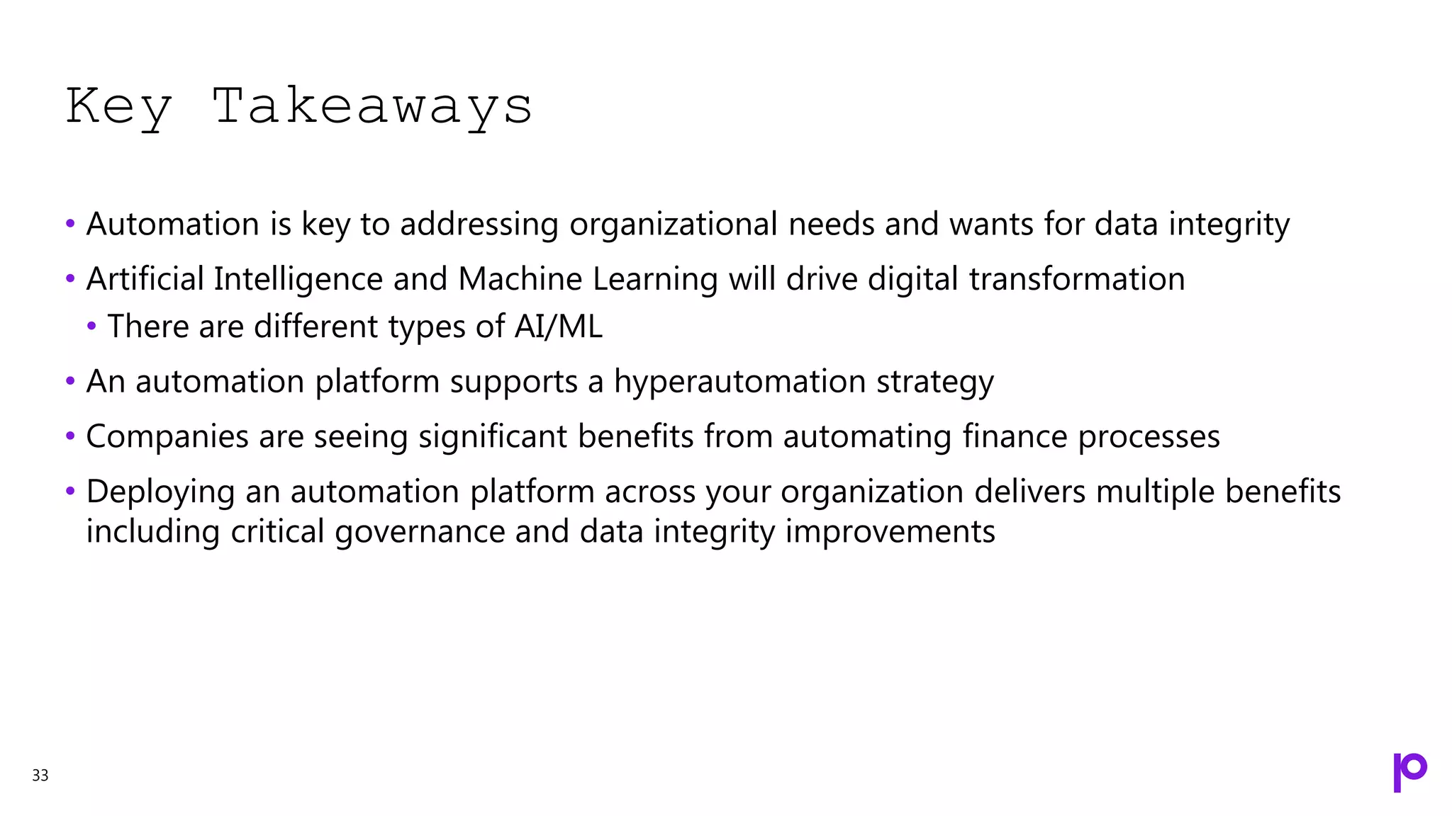 Key Takeaways
33
• Automation is key to addressing organizational needs and wants for data integrity
• Artificial Intelligence and Machine Learning will drive digital transformation
• There are different types of AI/ML
• An automation platform supports a hyperautomation strategy
• Companies are seeing significant benefits from automating finance processes
• Deploying an automation platform across your organization delivers multiple benefits
including critical governance and data integrity improvements
 