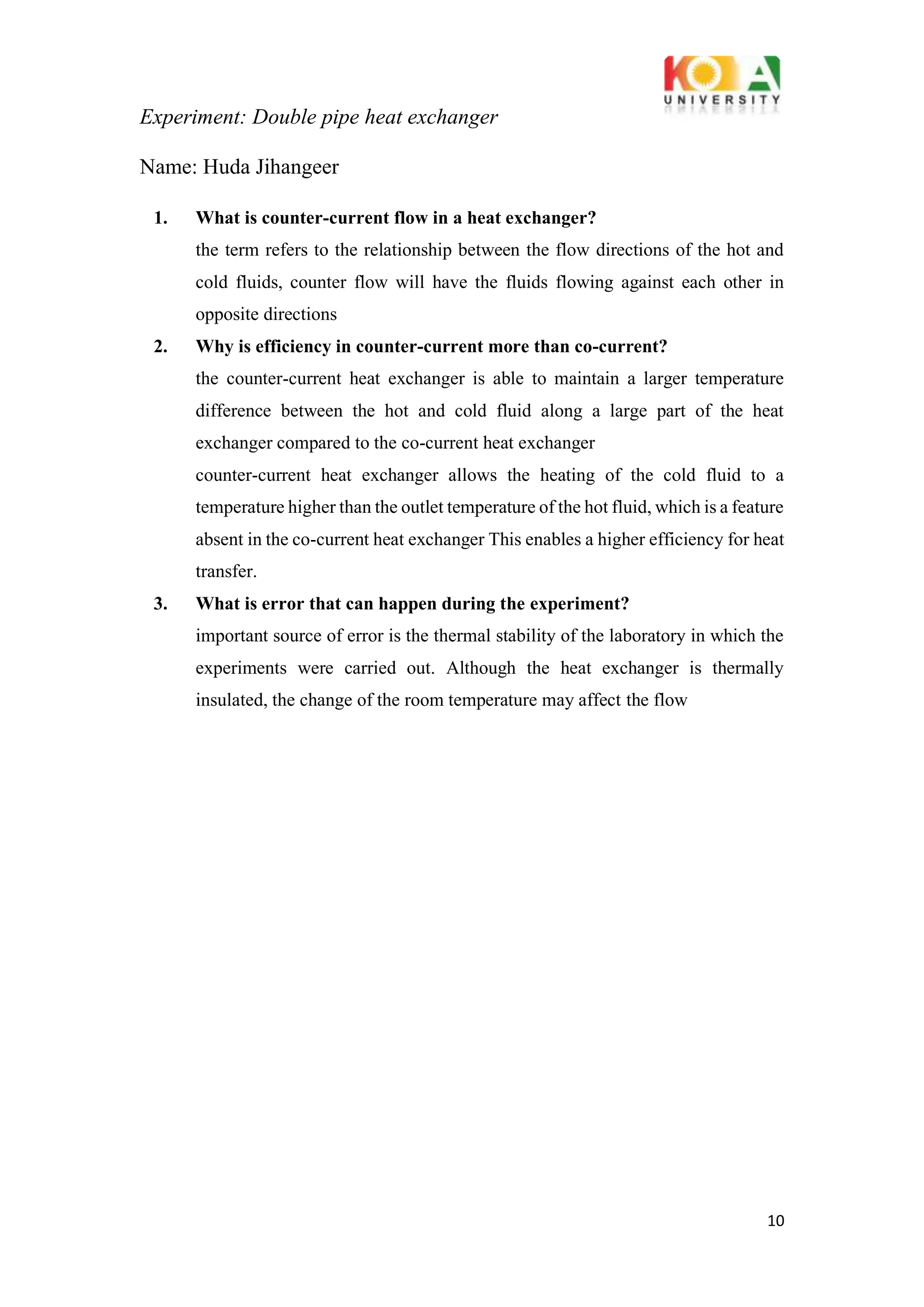 Experiment: Double pipe heat exchanger
10
Name: Huda Jihangeer
1. What is counter-current flow in a heat exchanger?
the term refers to the relationship between the flow directions of the hot and
cold fluids, counter flow will have the fluids flowing against each other in
opposite directions
2. Why is efficiency in counter-current more than co-current?
the counter-current heat exchanger is able to maintain a larger temperature
difference between the hot and cold fluid along a large part of the heat
exchanger compared to the co-current heat exchanger
counter-current heat exchanger allows the heating of the cold fluid to a
temperature higher than the outlet temperature of the hot fluid, which is a feature
absent in the co-current heat exchanger This enables a higher efficiency for heat
transfer.
3. What is error that can happen during the experiment?
important source of error is the thermal stability of the laboratory in which the
experiments were carried out. Although the heat exchanger is thermally
insulated, the change of the room temperature may affect the flow
 