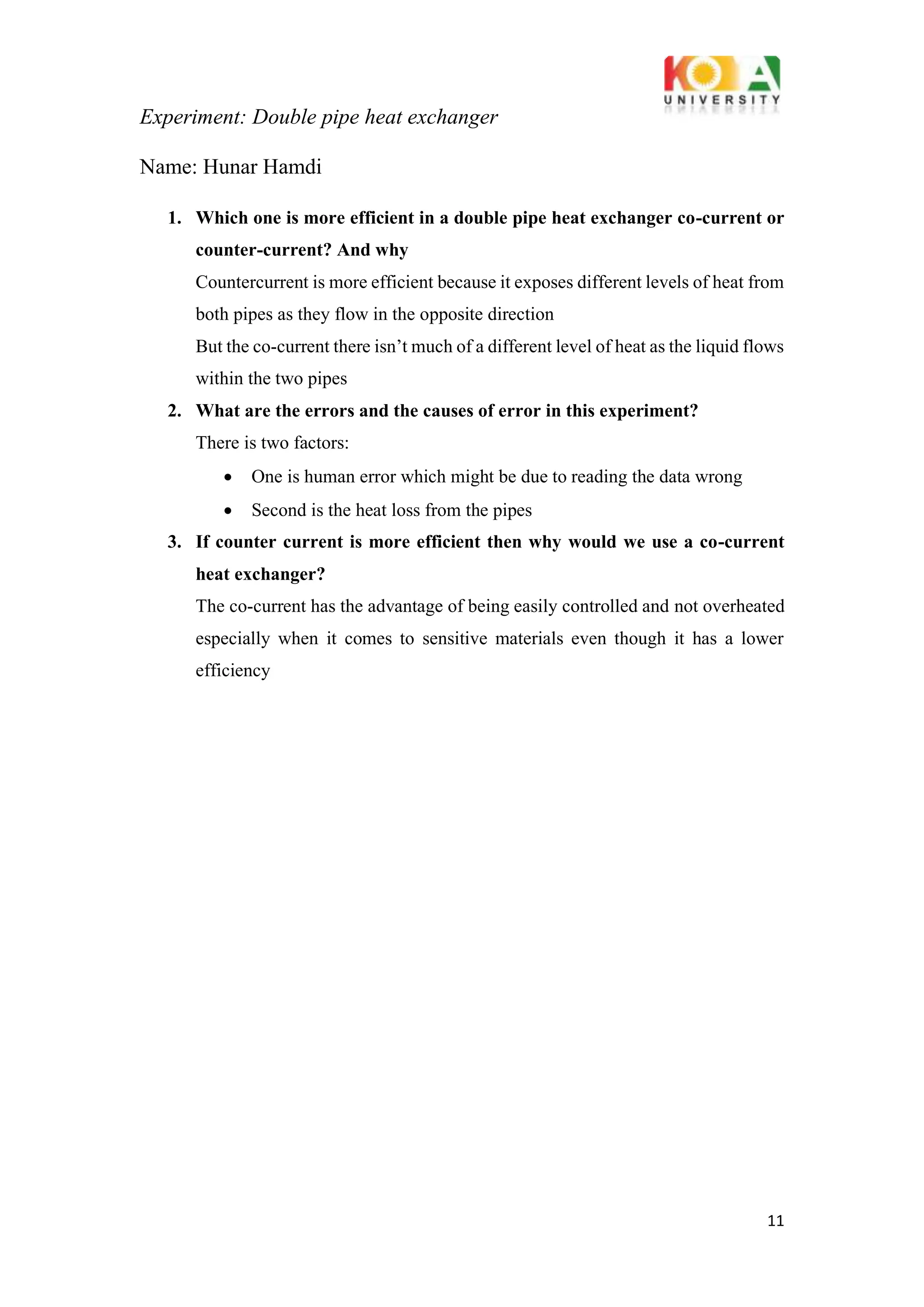Experiment: Double pipe heat exchanger
11
Name: Hunar Hamdi
1. Which one is more efficient in a double pipe heat exchanger co-current or
counter-current? And why
Countercurrent is more efficient because it exposes different levels of heat from
both pipes as they flow in the opposite direction
But the co-current there isn’t much of a different level of heat as the liquid flows
within the two pipes
2. What are the errors and the causes of error in this experiment?
There is two factors:
• One is human error which might be due to reading the data wrong
• Second is the heat loss from the pipes
3. If counter current is more efficient then why would we use a co-current
heat exchanger?
The co-current has the advantage of being easily controlled and not overheated
especially when it comes to sensitive materials even though it has a lower
efficiency
 
