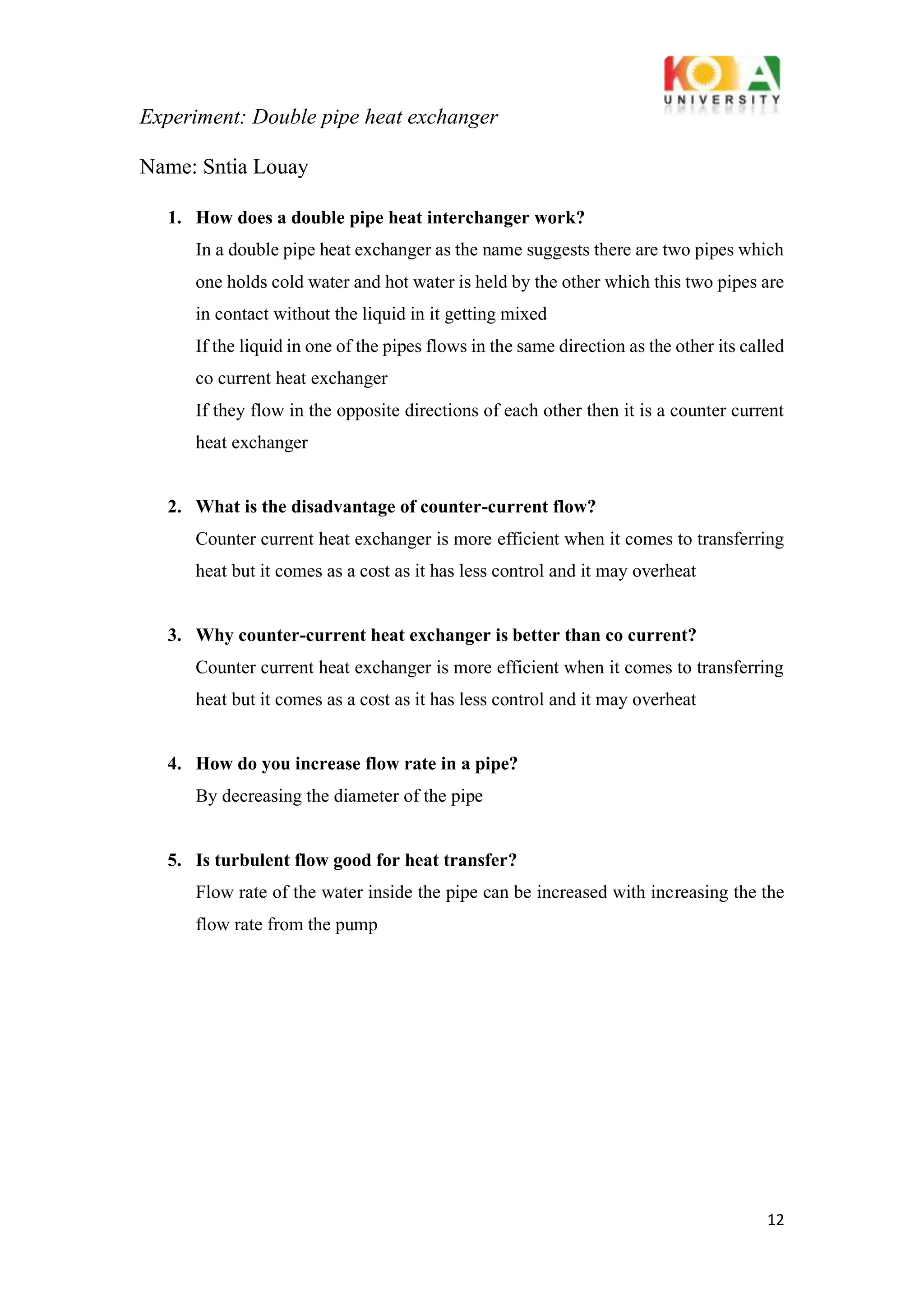Experiment: Double pipe heat exchanger
12
Name: Sntia Louay
1. How does a double pipe heat interchanger work?
In a double pipe heat exchanger as the name suggests there are two pipes which
one holds cold water and hot water is held by the other which this two pipes are
in contact without the liquid in it getting mixed
If the liquid in one of the pipes flows in the same direction as the other its called
co current heat exchanger
If they flow in the opposite directions of each other then it is a counter current
heat exchanger
2. What is the disadvantage of counter-current flow?
Counter current heat exchanger is more efficient when it comes to transferring
heat but it comes as a cost as it has less control and it may overheat
3. Why counter-current heat exchanger is better than co current?
Counter current heat exchanger is more efficient when it comes to transferring
heat but it comes as a cost as it has less control and it may overheat
4. How do you increase flow rate in a pipe?
By decreasing the diameter of the pipe
5. Is turbulent flow good for heat transfer?
Flow rate of the water inside the pipe can be increased with increasing the the
flow rate from the pump
 