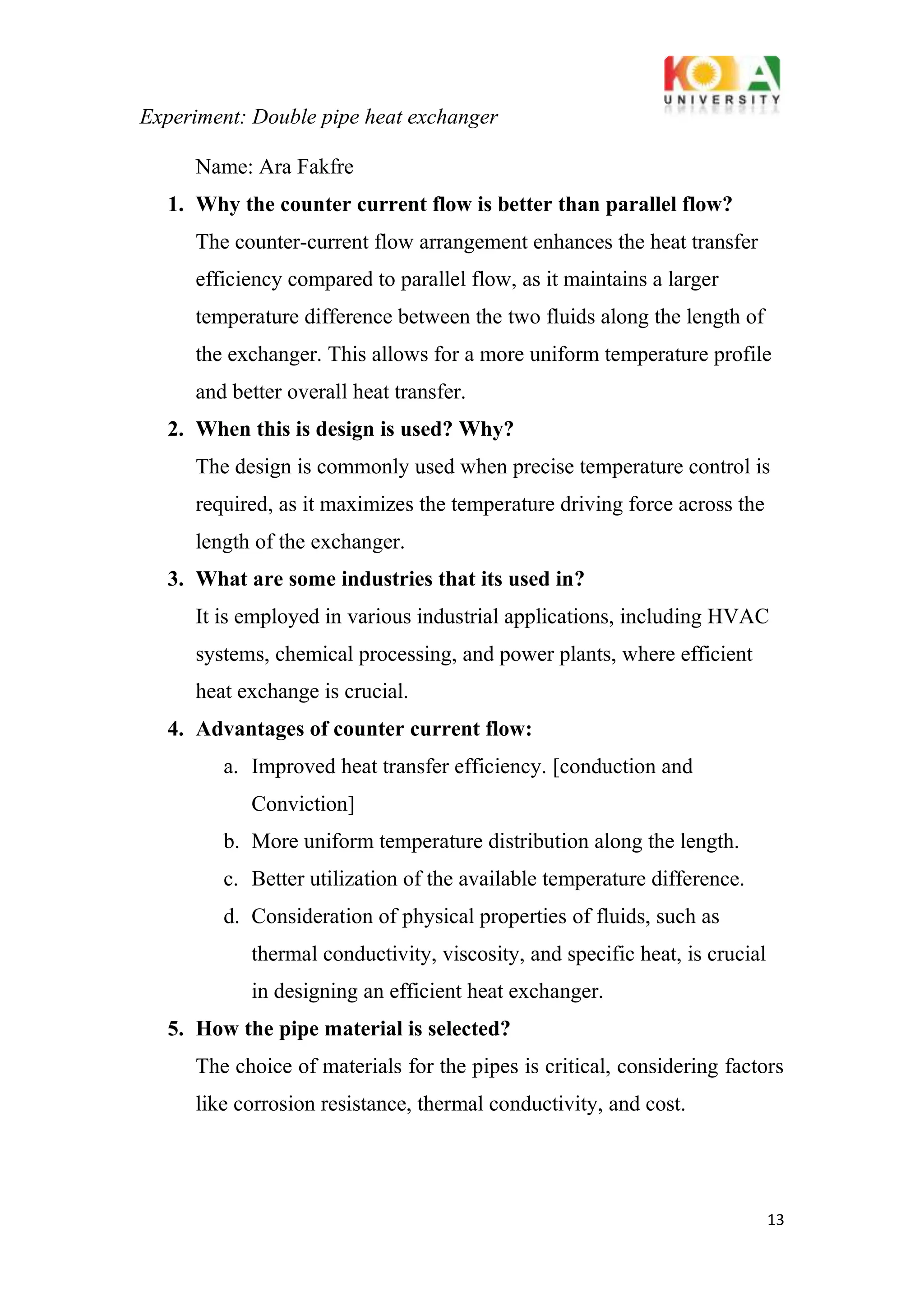 Experiment: Double pipe heat exchanger
13
Name: Ara Fakfre
1. Why the counter current flow is better than parallel flow?
The counter-current flow arrangement enhances the heat transfer
efficiency compared to parallel flow, as it maintains a larger
temperature difference between the two fluids along the length of
the exchanger. This allows for a more uniform temperature profile
and better overall heat transfer.
2. When this is design is used? Why?
The design is commonly used when precise temperature control is
required, as it maximizes the temperature driving force across the
length of the exchanger.
3. What are some industries that its used in?
It is employed in various industrial applications, including HVAC
systems, chemical processing, and power plants, where efficient
heat exchange is crucial.
4. Advantages of counter current flow:
a. Improved heat transfer efficiency. [conduction and
Conviction]
b. More uniform temperature distribution along the length.
c. Better utilization of the available temperature difference.
d. Consideration of physical properties of fluids, such as
thermal conductivity, viscosity, and specific heat, is crucial
in designing an efficient heat exchanger.
5. How the pipe material is selected?
The choice of materials for the pipes is critical, considering factors
like corrosion resistance, thermal conductivity, and cost.
 