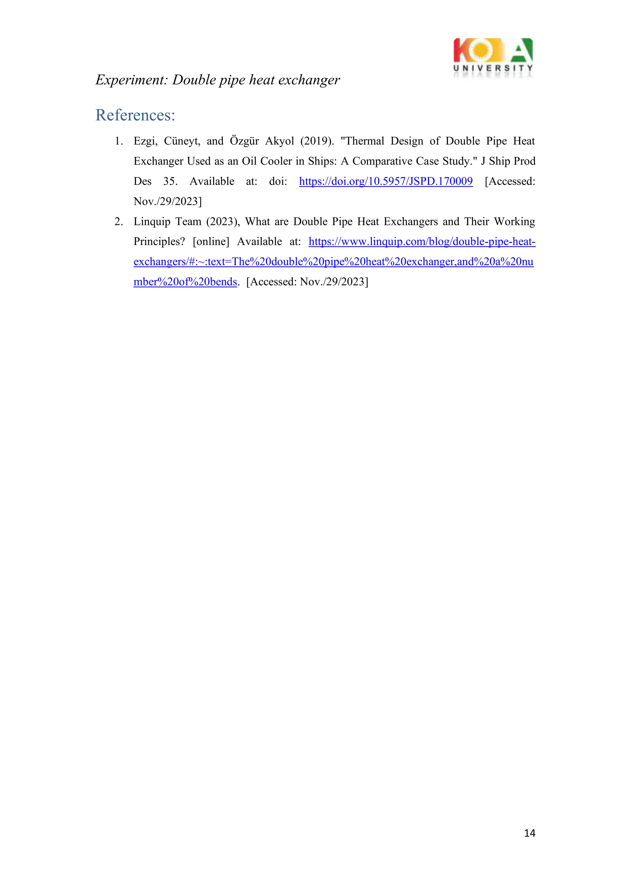 Experiment: Double pipe heat exchanger
14
References:
1. Ezgi, Cüneyt, and Özgür Akyol (2019). "Thermal Design of Double Pipe Heat
Exchanger Used as an Oil Cooler in Ships: A Comparative Case Study." J Ship Prod
Des 35. Available at: doi: https://doi.org/10.5957/JSPD.170009 [Accessed:
Nov./29/2023]
2. Linquip Team (2023), What are Double Pipe Heat Exchangers and Their Working
Principles? [online] Available at: https://www.linquip.com/blog/double-pipe-heat-
exchangers/#:~:text=The%20double%20pipe%20heat%20exchanger,and%20a%20nu
mber%20of%20bends. [Accessed: Nov./29/2023]
 