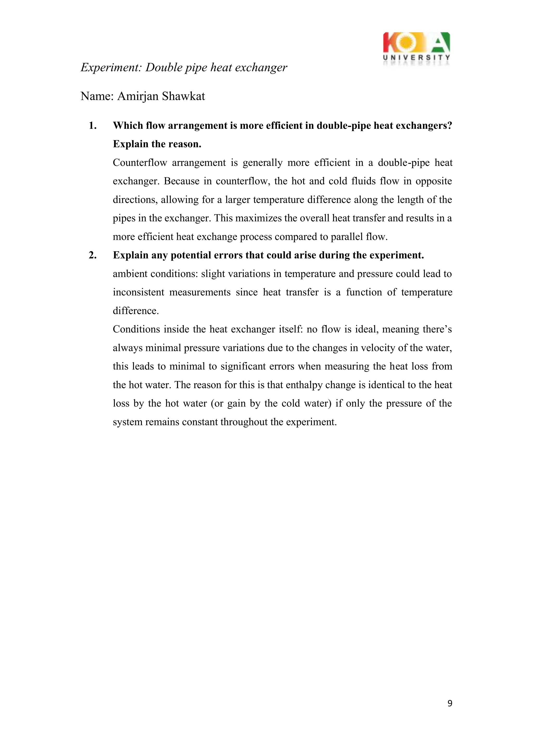 Experiment: Double pipe heat exchanger
9
Name: Amirjan Shawkat
1. Which flow arrangement is more efficient in double-pipe heat exchangers?
Explain the reason.
Counterflow arrangement is generally more efficient in a double-pipe heat
exchanger. Because in counterflow, the hot and cold fluids flow in opposite
directions, allowing for a larger temperature difference along the length of the
pipes in the exchanger. This maximizes the overall heat transfer and results in a
more efficient heat exchange process compared to parallel flow.
2. Explain any potential errors that could arise during the experiment.
ambient conditions: slight variations in temperature and pressure could lead to
inconsistent measurements since heat transfer is a function of temperature
difference.
Conditions inside the heat exchanger itself: no flow is ideal, meaning there’s
always minimal pressure variations due to the changes in velocity of the water,
this leads to minimal to significant errors when measuring the heat loss from
the hot water. The reason for this is that enthalpy change is identical to the heat
loss by the hot water (or gain by the cold water) if only the pressure of the
system remains constant throughout the experiment.
 