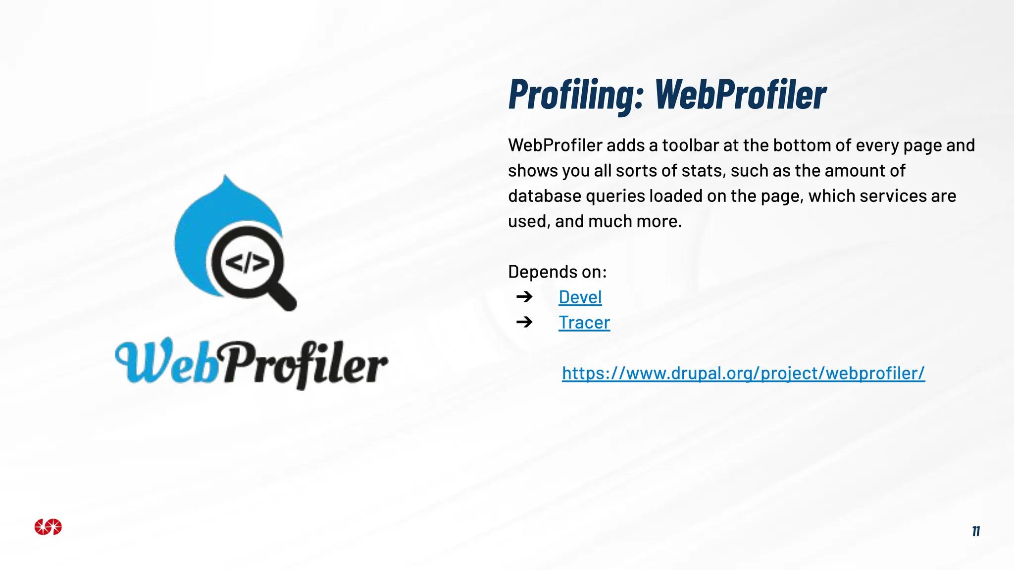 Proﬁling: WebProﬁler
11
WebProﬁler adds a toolbar at the bottom of every page and
shows you all sorts of stats, such as the amount of
database queries loaded on the page, which services are
used, and much more.
Depends on:
➔ Devel
➔ Tracer
https://www.drupal.org/project/webproﬁler/
 