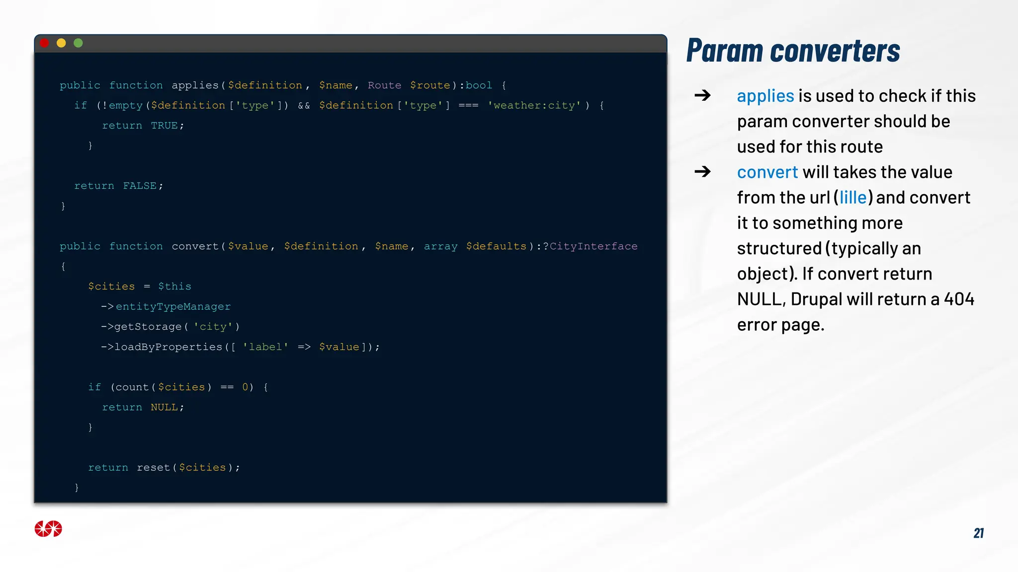 Param converters
public function applies( $definition , $name, Route $route):bool {
if (!empty($definition ['type']) && $definition ['type'] === 'weather:city' ) {
return TRUE;
}
return FALSE;
}
public function convert( $value, $definition , $name, array $defaults ):?CityInterface
{
$cities = $this
-> entityTypeManager
->getStorage( 'city')
->loadByProperties([ 'label' => $value]);
if (count( $cities) == 0) {
return NULL;
}
return reset($cities);
}
➔ applies is used to check if this
param converter should be
used for this route
➔ convert will takes the value
from the url (lille) and convert
it to something more
structured (typically an
object). If convert return
NULL, Drupal will return a 404
error page.
21
 