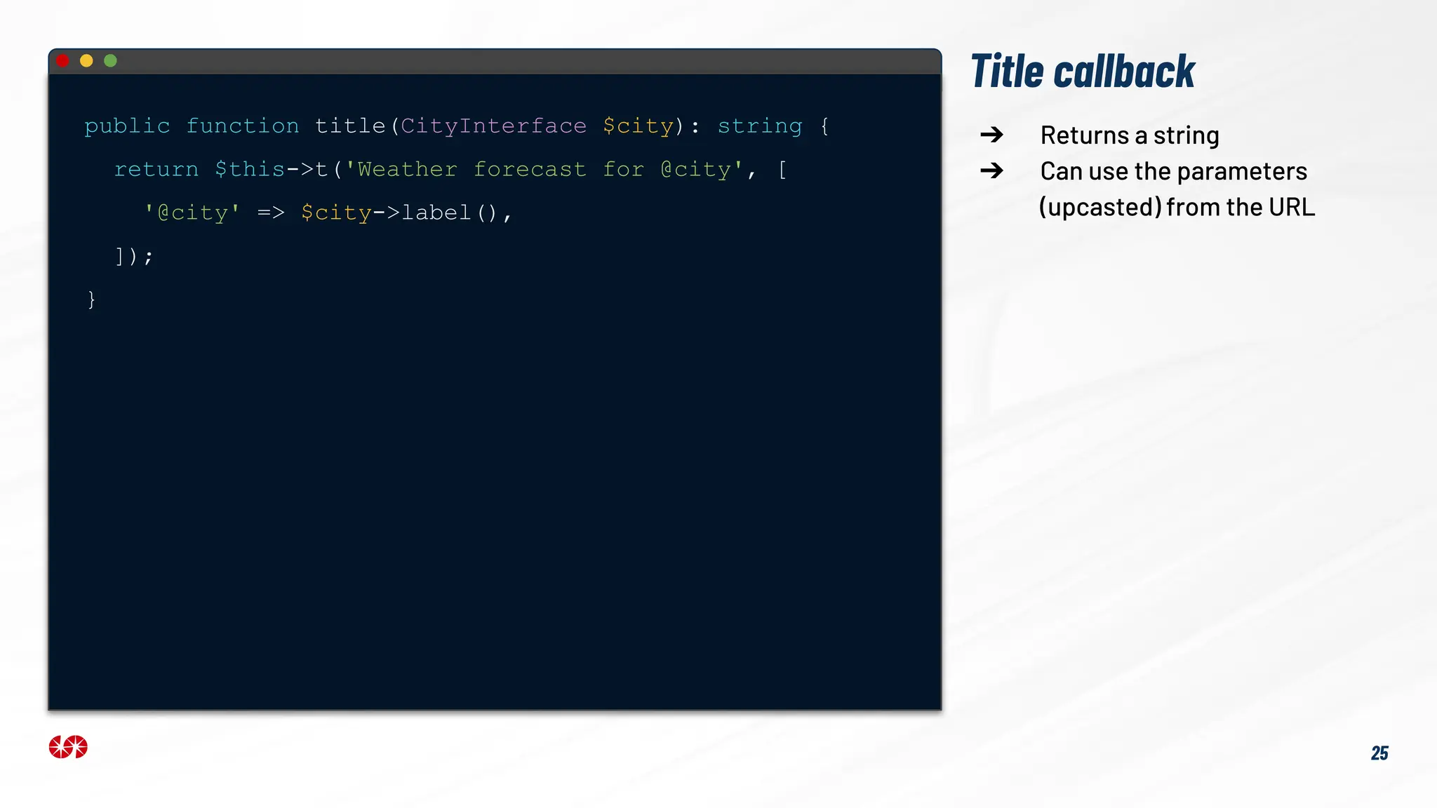 Title callback
public function title(CityInterface $city): string {
return $this->t('Weather forecast for @city', [
'@city' => $city->label(),
]);
}
➔ Returns a string
➔ Can use the parameters
(upcasted) from the URL
25
 