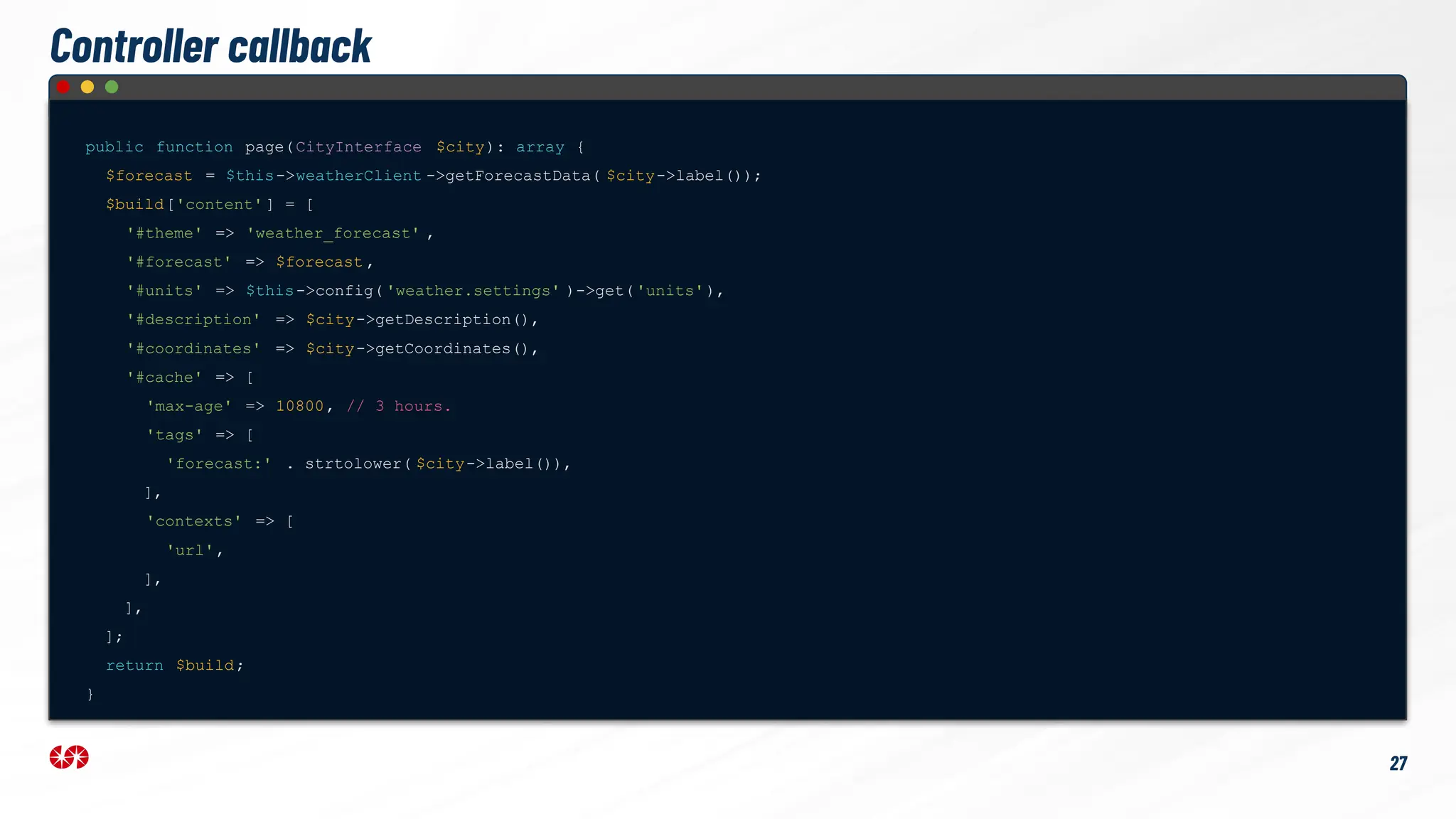 Controller callback
public function page(CityInterface $city): array {
$forecast = $this->weatherClient ->getForecastData( $city->label());
$build['content' ] = [
'#theme' => 'weather_forecast' ,
'#forecast' => $forecast ,
'#units' => $this->config( 'weather.settings' )->get('units'),
'#description' => $city->getDescription(),
'#coordinates' => $city->getCoordinates(),
'#cache' => [
'max-age' => 10800, // 3 hours.
'tags' => [
'forecast:' . strtolower( $city->label()),
],
'contexts' => [
'url',
],
],
];
return $build;
}
27
 