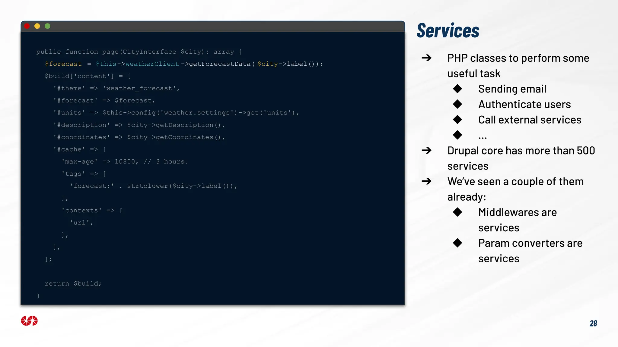 Services
public function page(CityInterface $city): array {
$forecast = $this->weatherClient ->getForecastData( $city->label());
$build['content'] = [
'#theme' => 'weather_forecast',
'#forecast' => $forecast,
'#units' => $this->config('weather.settings')->get('units'),
'#description' => $city->getDescription(),
'#coordinates' => $city->getCoordinates(),
'#cache' => [
'max-age' => 10800, // 3 hours.
'tags' => [
'forecast:' . strtolower($city->label()),
],
'contexts' => [
'url',
],
],
];
return $build;
}
➔ PHP classes to perform some
useful task
◆ Sending email
◆ Authenticate users
◆ Call external services
◆ …
➔ Drupal core has more than 500
services
➔ We’ve seen a couple of them
already:
◆ Middlewares are
services
◆ Param converters are
services
28
 