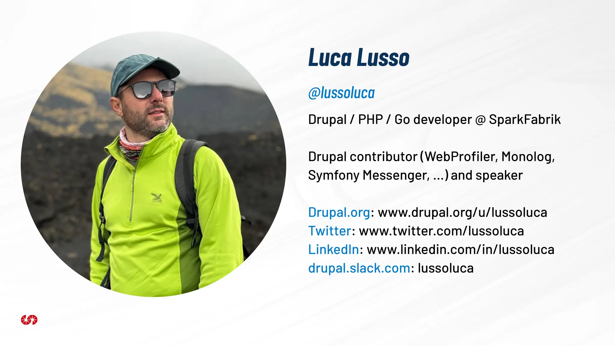 Luca Lusso
Drupal / PHP / Go developer @ SparkFabrik
Drupal contributor (WebProﬁler, Monolog,
Symfony Messenger, …) and speaker
Drupal.org: www.drupal.org/u/lussoluca
Twitter: www.twitter.com/lussoluca
LinkedIn: www.linkedin.com/in/lussoluca
drupal.slack.com: lussoluca
@lussoluca
 