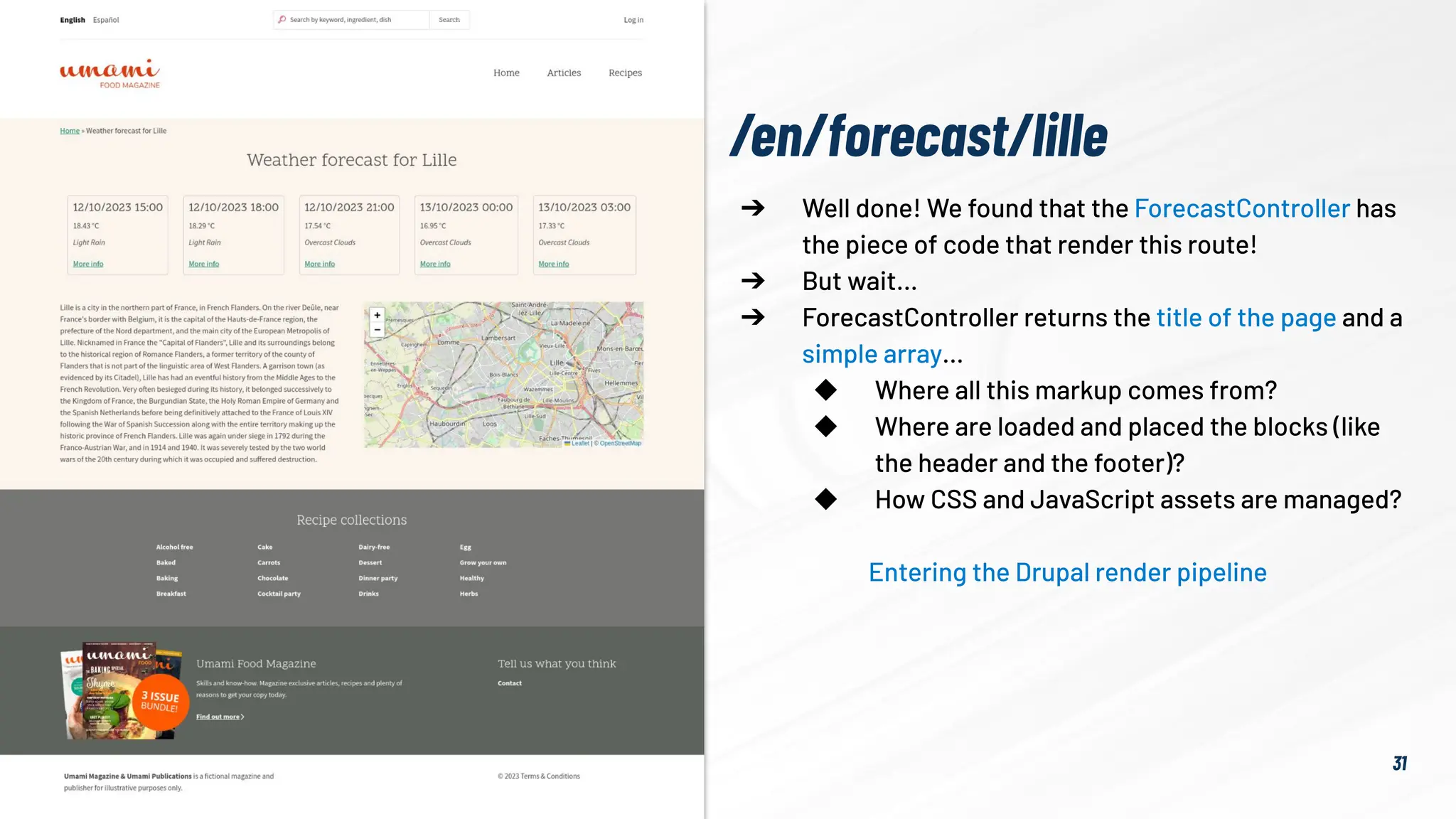 31
➔ Well done! We found that the ForecastController has
the piece of code that render this route!
➔ But wait…
➔ ForecastController returns the title of the page and a
simple array…
◆ Where all this markup comes from?
◆ Where are loaded and placed the blocks (like
the header and the footer)?
◆ How CSS and JavaScript assets are managed?
Entering the Drupal render pipeline
/en/forecast/lille
 