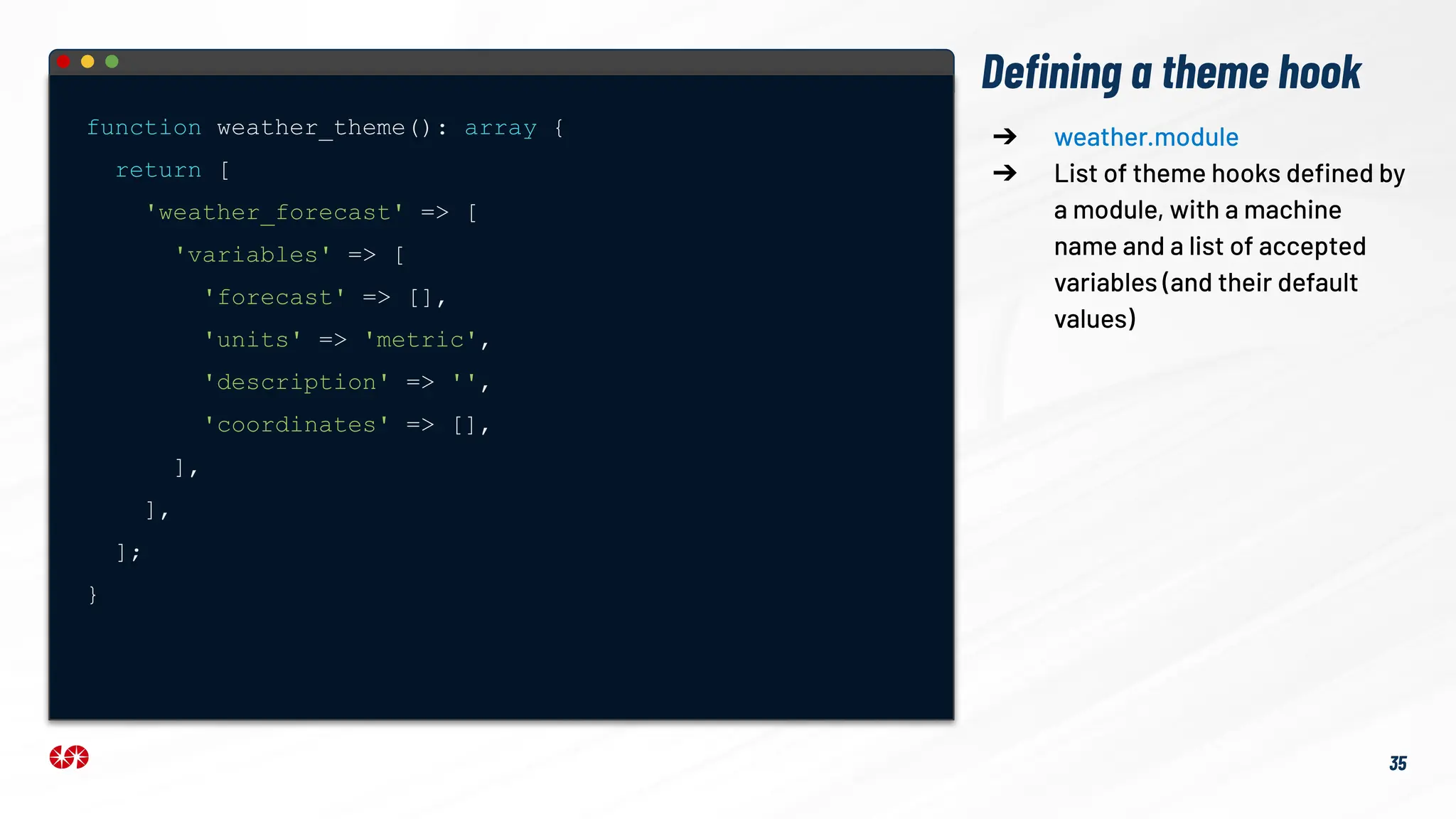 Deﬁning a theme hook
function weather_theme(): array {
return [
'weather_forecast' => [
'variables' => [
'forecast' => [],
'units' => 'metric',
'description' => '',
'coordinates' => [],
],
],
];
}
➔ weather.module
➔ List of theme hooks deﬁned by
a module, with a machine
name and a list of accepted
variables (and their default
values)
35
 