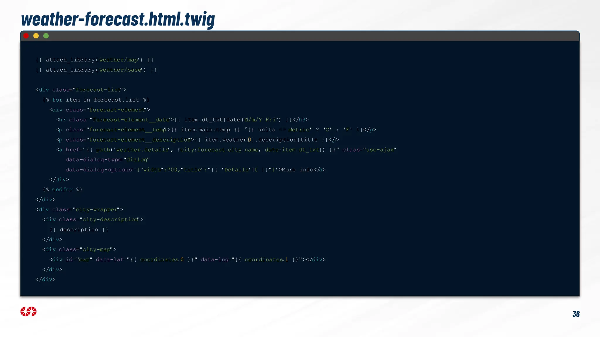 weather-forecast.html.twig
{{ attach_library('
weather/map
') }}
{{ attach_library('
weather/base
') }}
<div class="forecast-list
">
{% for item in forecast.list %}
<div class="forecast-element
">
<h3 class="forecast-element__date
">{{ item.dt_txt|date("
d/m/Y H:i") }}</h3>
<p class="forecast-element__temp
">{{ item.main.temp }} °{{ units == '
metric' ? 'C' : 'F' }}</p>
<p class="forecast-element__description
">{{ item.weather[
0].description|title }}</
p>
<a href="{{ path('weather.details
', {city:forecast.city.name, date:item.dt_txt}) }}" class="use-ajax"
data-dialog-type
="dialog"
data-dialog-options
='{"width":700,"title":"{{ 'Details'|t }}"}'>More info</
a>
</div>
{% endfor %}
</div>
<div class="city-wrapper
">
<div class="city-description
">
{{ description }}
</div>
<div class="city-map">
<div id="map" data-lat="{{ coordinates
.0 }}" data-lng="{{ coordinates
.1 }}"></div>
</div>
</div>
36
 