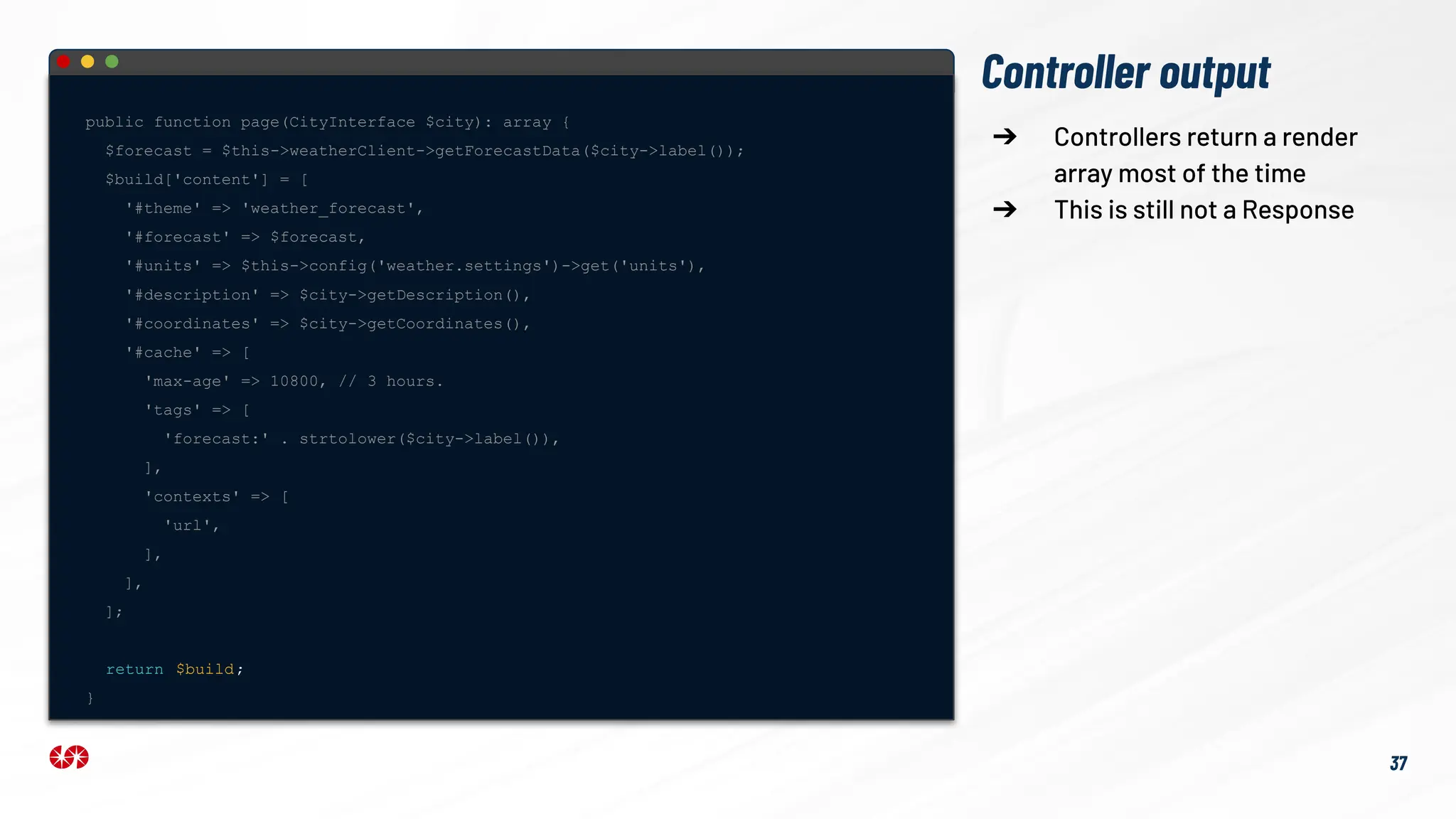 Controller output
public function page(CityInterface $city): array {
$forecast = $this->weatherClient->getForecastData($city->label());
$build['content'] = [
'#theme' => 'weather_forecast',
'#forecast' => $forecast,
'#units' => $this->config('weather.settings')->get('units'),
'#description' => $city->getDescription(),
'#coordinates' => $city->getCoordinates(),
'#cache' => [
'max-age' => 10800, // 3 hours.
'tags' => [
'forecast:' . strtolower($city->label()),
],
'contexts' => [
'url',
],
],
];
return $build;
}
➔ Controllers return a render
array most of the time
➔ This is still not a Response
37
 