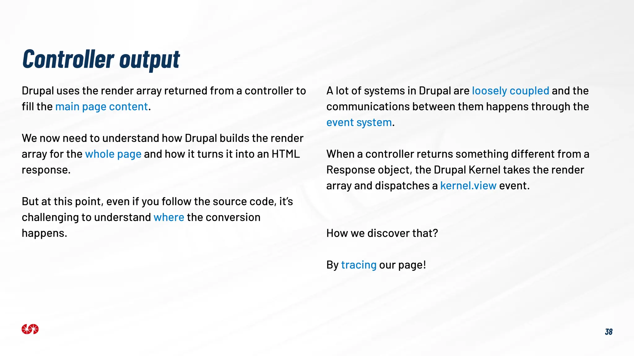 Drupal uses the render array returned from a controller to
ﬁll the main page content.
We now need to understand how Drupal builds the render
array for the whole page and how it turns it into an HTML
response.
But at this point, even if you follow the source code, it’s
challenging to understand where the conversion
happens.
Controller output
A lot of systems in Drupal are loosely coupled and the
communications between them happens through the
event system.
When a controller returns something different from a
Response object, the Drupal Kernel takes the render
array and dispatches a kernel.view event.
38
How we discover that?
By tracing our page!
 