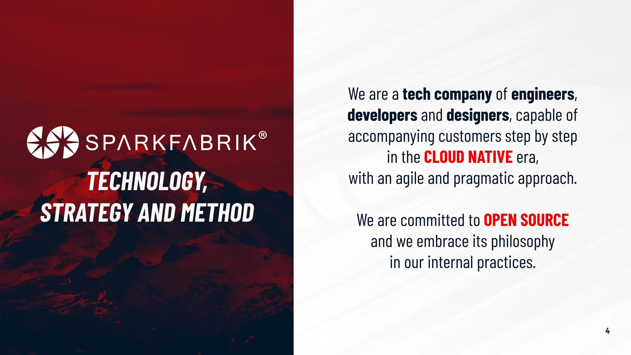 We are a tech company of engineers,
developers and designers, capable of
accompanying customers step by step
in the CLOUD NATIVE era,
with an agile and pragmatic approach.
We are committed to OPEN SOURCE
and we embrace its philosophy
in our internal practices.
TECHNOLOGY,
STRATEGY AND METHOD
4
 