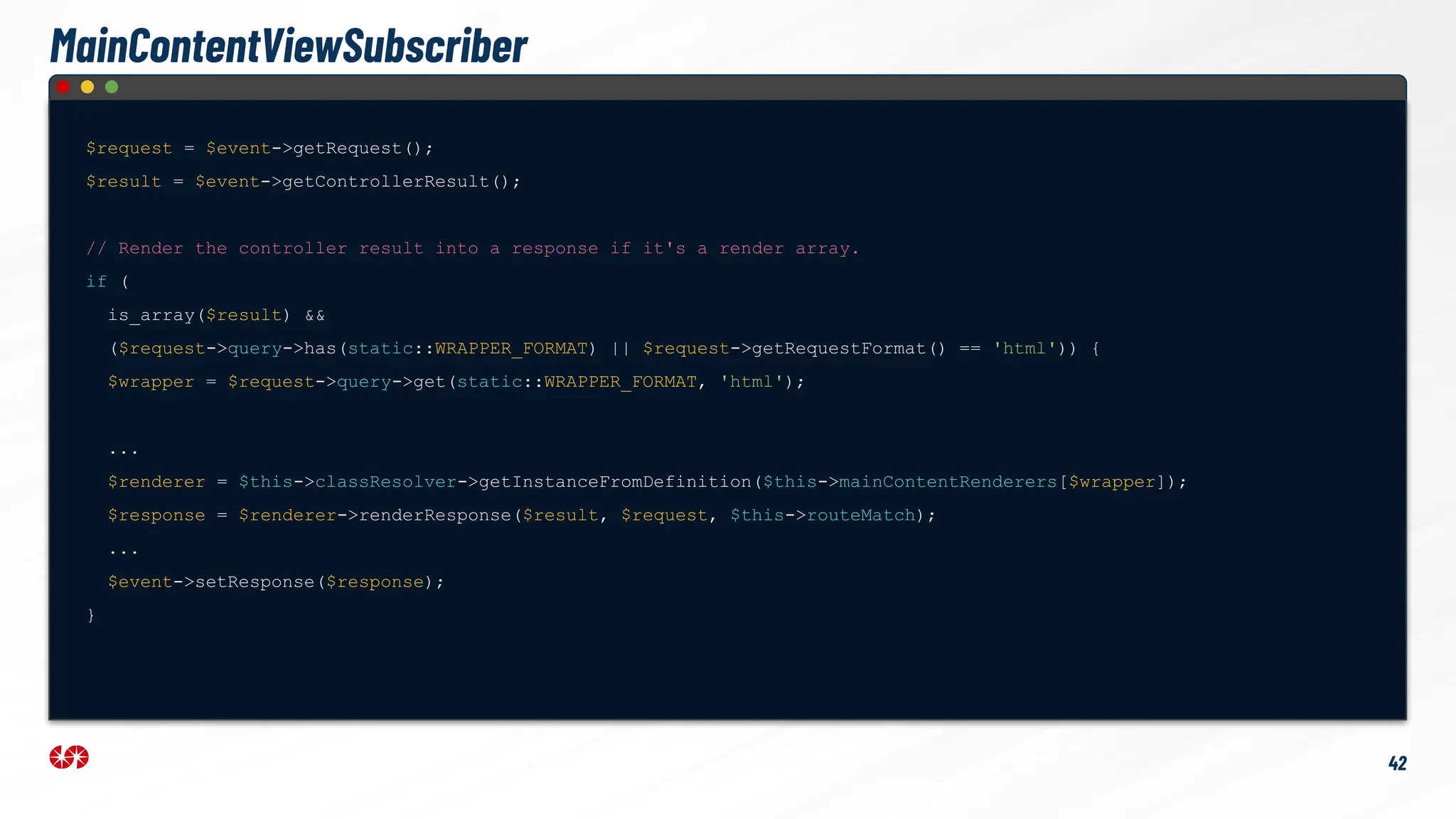 $request = $event->getRequest();
$result = $event->getControllerResult();
// Render the controller result into a response if it's a render array.
if (
is_array($result) &&
($request->query->has(static::WRAPPER_FORMAT) || $request->getRequestFormat() == 'html')) {
$wrapper = $request->query->get(static::WRAPPER_FORMAT, 'html');
...
$renderer = $this->classResolver->getInstanceFromDefinition($this->mainContentRenderers[$wrapper]);
$response = $renderer->renderResponse($result, $request, $this->routeMatch);
...
$event->setResponse($response);
}
42
MainContentViewSubscriber
 