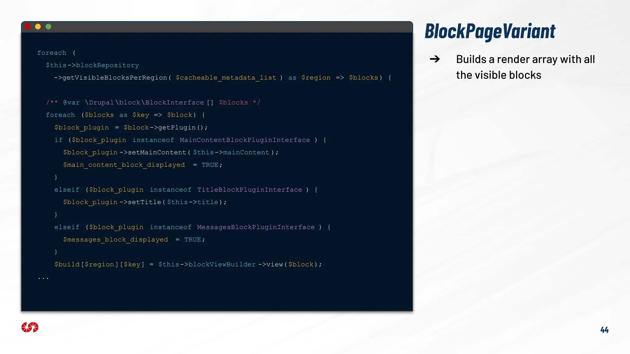 foreach (
$this->blockRepository
->getVisibleBlocksPerRegion( $cacheable_metadata_list ) as $region => $blocks) {
/** @var DrupalblockBlockInterface [] $blocks */
foreach ($blocks as $key => $block) {
$block_plugin = $block->getPlugin();
if ($block_plugin instanceof MainContentBlockPluginInterface ) {
$block_plugin ->setMainContent( $this->mainContent );
$main_content_block_displayed = TRUE;
}
elseif ($block_plugin instanceof TitleBlockPluginInterface ) {
$block_plugin ->setTitle( $this->title);
}
elseif ($block_plugin instanceof MessagesBlockPluginInterface ) {
$messages_block_displayed = TRUE;
}
$build[$region][$key] = $this->blockViewBuilder ->view($block);
...
44
➔ Builds a render array with all
the visible blocks
BlockPageVariant
 