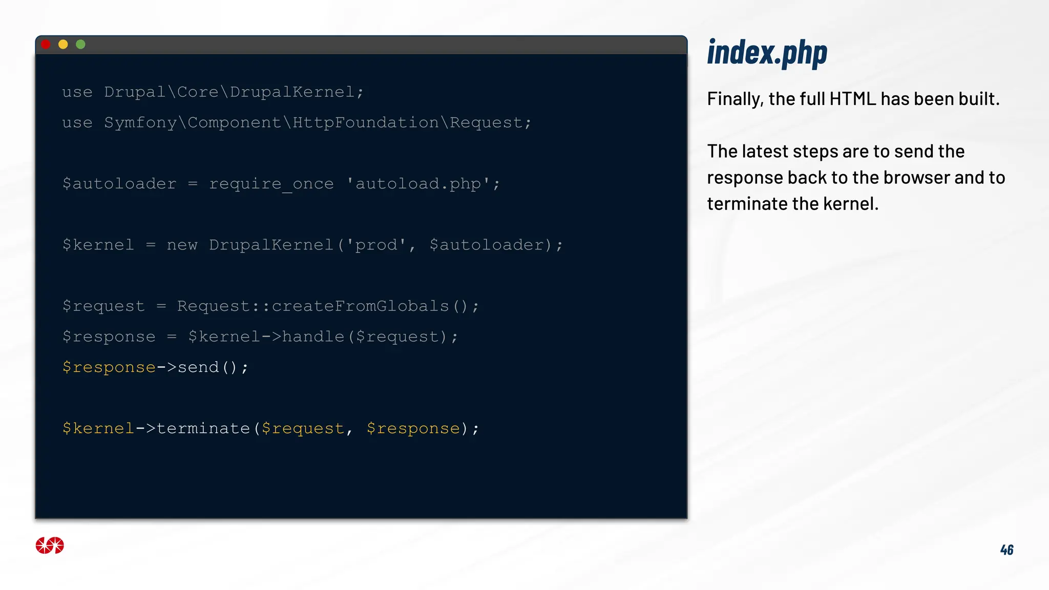 index.php
46
Finally, the full HTML has been built.
The latest steps are to send the
response back to the browser and to
terminate the kernel.
use DrupalCoreDrupalKernel;
use SymfonyComponentHttpFoundationRequest;
$autoloader = require_once 'autoload.php';
$kernel = new DrupalKernel('prod', $autoloader);
$request = Request::createFromGlobals();
$response = $kernel->handle($request);
$response->send();
$kernel->terminate($request, $response);
 
