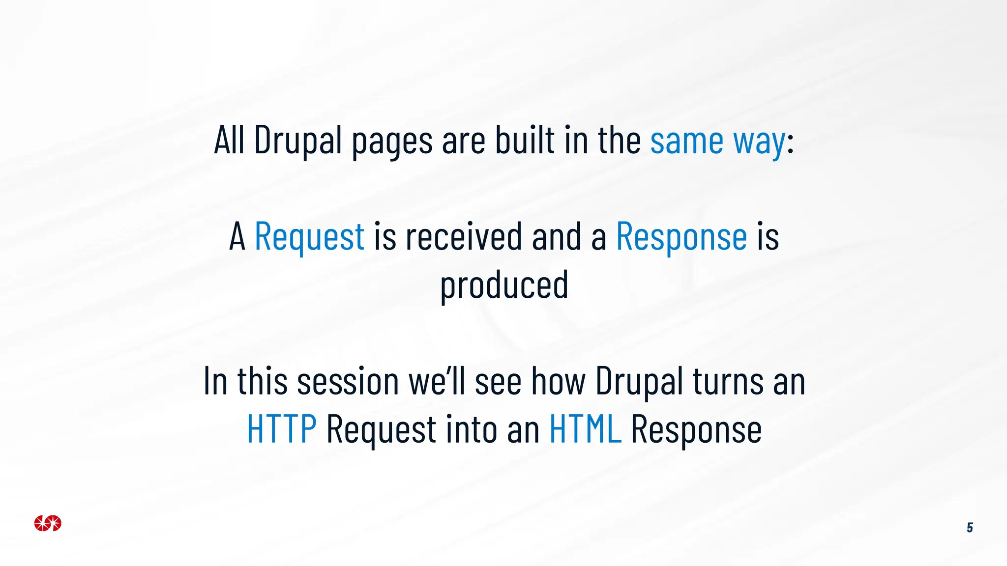 5
All Drupal pages are built in the same way:
A Request is received and a Response is
produced
In this session we’ll see how Drupal turns an
HTTP Request into an HTML Response
 