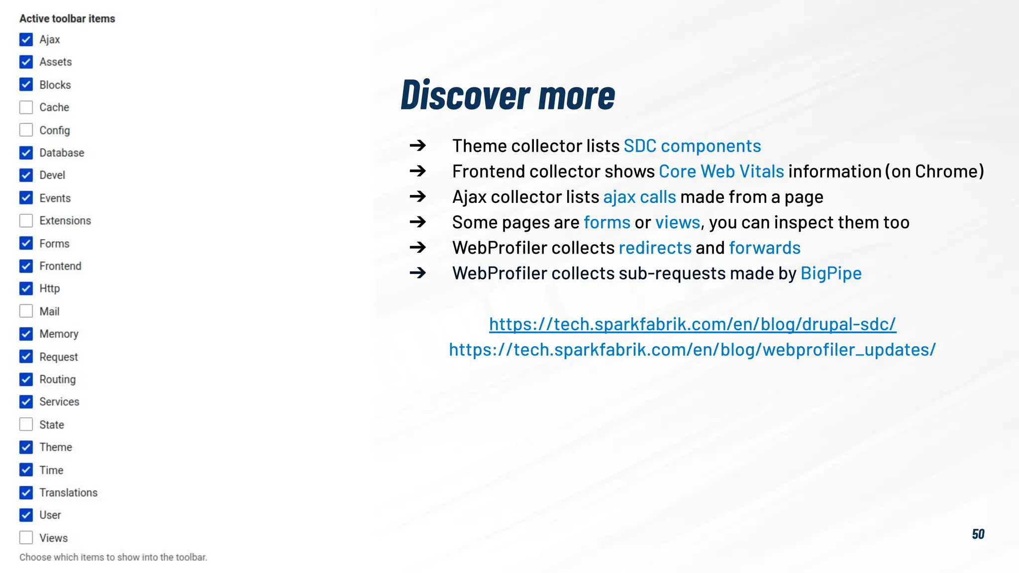 50
➔ Theme collector lists SDC components
➔ Frontend collector shows Core Web Vitals information (on Chrome)
➔ Ajax collector lists ajax calls made from a page
➔ Some pages are forms or views, you can inspect them too
➔ WebProﬁler collects redirects and forwards
➔ WebProﬁler collects sub-requests made by BigPipe
https://tech.sparkfabrik.com/en/blog/drupal-sdc/
https://tech.sparkfabrik.com/en/blog/webproﬁler_updates/
Discover more
 