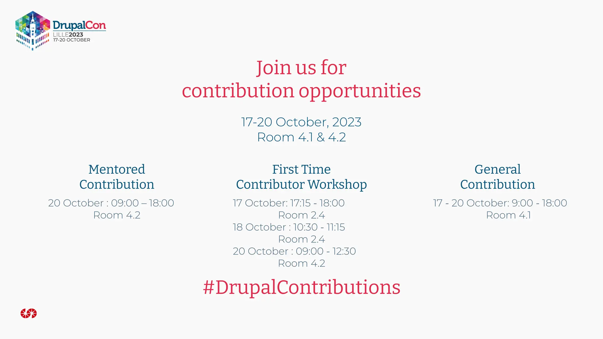 Join us for
contribution opportunities
17-20 October, 2023
Room 4.1 & 4.2
Mentored
Contribution
First Time
Contributor Workshop
General
Contribution
#DrupalContributions
17 - 20 October: 9:00 - 18:00
Room 4.1
17 October: 17:15 - 18:00
Room 2.4
18 October : 10:30 - 11:15
Room 2.4
20 October : 09:00 - 12:30
Room 4.2
20 October : 09:00 – 18:00
Room 4.2
 