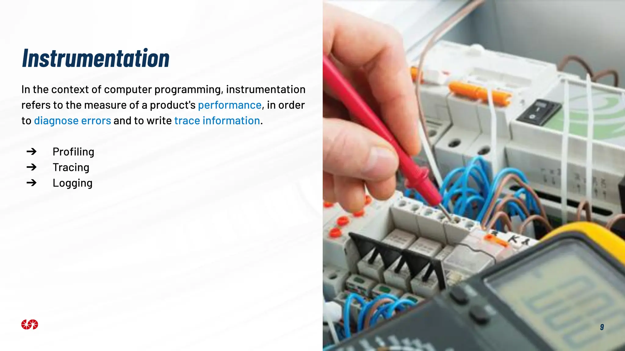 9
In the context of computer programming, instrumentation
refers to the measure of a product's performance, in order
to diagnose errors and to write trace information.
➔ Proﬁling
➔ Tracing
➔ Logging
Instrumentation
 