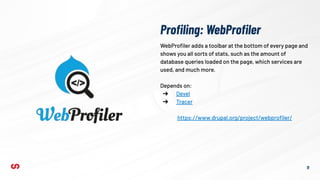 Proﬁling: WebProﬁler
11
WebProﬁler adds a toolbar at the bottom of every page and
shows you all sorts of stats, such as the amount of
database queries loaded on the page, which services are
used, and much more.
Depends on:
➔ Devel
➔ Tracer
https://www.drupal.org/project/webproﬁler/
 