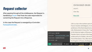 16
After passing through all the middlewares, the Request is
handled by a router that ﬁnds the code responsible for
converting the Request into a Response.
In this case the Request is managed by a Controller:
ForecastController.
Request collector
 