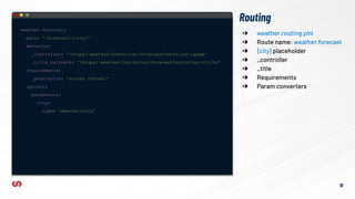 ➔ weather.routing.yml
➔ Route name: weather.forecast
➔ {city} placeholder
➔ _controller
➔ _title
➔ Requirements
➔ Param converters
Routing
weather.forecast:
path: '/forecast/{city}'
defaults:
_controller: 'DrupalweatherControllerForecastController::page'
_title_callback: 'DrupalweatherControllerForecastController::title'
requirements:
_permission: 'access content'
options:
parameters:
city:
type: 'weather:city'
18
 