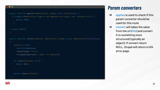 Param converters
public function applies( $definition , $name, Route $route):bool {
if (!empty($definition ['type']) && $definition ['type'] === 'weather:city' ) {
return TRUE;
}
return FALSE;
}
public function convert( $value, $definition , $name, array $defaults ):?CityInterface
{
$cities = $this
-> entityTypeManager
->getStorage( 'city')
->loadByProperties([ 'label' => $value]);
if (count( $cities) == 0) {
return NULL;
}
return reset($cities);
}
➔ applies is used to check if this
param converter should be
used for this route
➔ convert will takes the value
from the url (lille) and convert
it to something more
structured (typically an
object). If convert return
NULL, Drupal will return a 404
error page.
21
 