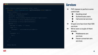 Services
public function page(CityInterface $city): array {
$forecast = $this->weatherClient ->getForecastData( $city->label());
$build['content'] = [
'#theme' => 'weather_forecast',
'#forecast' => $forecast,
'#units' => $this->config('weather.settings')->get('units'),
'#description' => $city->getDescription(),
'#coordinates' => $city->getCoordinates(),
'#cache' => [
'max-age' => 10800, // 3 hours.
'tags' => [
'forecast:' . strtolower($city->label()),
],
'contexts' => [
'url',
],
],
];
return $build;
}
➔ PHP classes to perform some
useful task
◆ Sending email
◆ Authenticate users
◆ Call external services
◆ …
➔ Drupal core has more than 500
services
➔ We’ve seen a couple of them
already:
◆ Middlewares are
services
◆ Param converters are
services
28
 