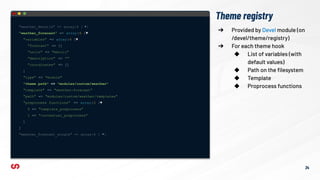 Theme registry
"weather_details" => array:6 [ ▶]
"weather_forecast" => array:6 [▼
"variables" => array:4 [▼
"forecast" => []
"units" => "metric"
"description" => ""
"coordinates" => []
]
"type" => "module"
"theme path" => "modules/custom/weather"
"template" => "weather-forecast"
"path" => "modules/custom/weather/templates"
"preprocess functions" => array:2 [▼
0 => "template_preprocess"
1 => "contextual_preprocess"
]
]
"weather_forecast_single" => array:6 [ ▶]
➔ Provided by Devel module (on
/devel/theme/registry)
➔ For each theme hook
◆ List of variables (with
default values)
◆ Path on the ﬁlesystem
◆ Template
◆ Proprocess functions
34
 