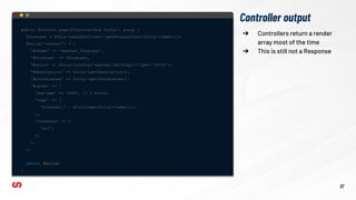 Controller output
public function page(CityInterface $city): array {
$forecast = $this->weatherClient->getForecastData($city->label());
$build['content'] = [
'#theme' => 'weather_forecast',
'#forecast' => $forecast,
'#units' => $this->config('weather.settings')->get('units'),
'#description' => $city->getDescription(),
'#coordinates' => $city->getCoordinates(),
'#cache' => [
'max-age' => 10800, // 3 hours.
'tags' => [
'forecast:' . strtolower($city->label()),
],
'contexts' => [
'url',
],
],
];
return $build;
}
➔ Controllers return a render
array most of the time
➔ This is still not a Response
37
 