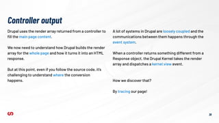 Drupal uses the render array returned from a controller to
ﬁll the main page content.
We now need to understand how Drupal builds the render
array for the whole page and how it turns it into an HTML
response.
But at this point, even if you follow the source code, it’s
challenging to understand where the conversion
happens.
Controller output
A lot of systems in Drupal are loosely coupled and the
communications between them happens through the
event system.
When a controller returns something different from a
Response object, the Drupal Kernel takes the render
array and dispatches a kernel.view event.
38
How we discover that?
By tracing our page!
 