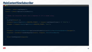 $request = $event->getRequest();
$result = $event->getControllerResult();
// Render the controller result into a response if it's a render array.
if (
is_array($result) &&
($request->query->has(static::WRAPPER_FORMAT) || $request->getRequestFormat() == 'html')) {
$wrapper = $request->query->get(static::WRAPPER_FORMAT, 'html');
...
$renderer = $this->classResolver->getInstanceFromDefinition($this->mainContentRenderers[$wrapper]);
$response = $renderer->renderResponse($result, $request, $this->routeMatch);
...
$event->setResponse($response);
}
42
MainContentViewSubscriber
 