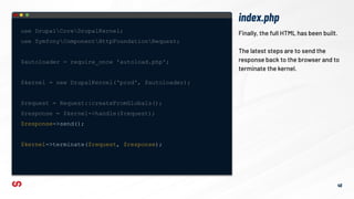 index.php
46
Finally, the full HTML has been built.
The latest steps are to send the
response back to the browser and to
terminate the kernel.
use DrupalCoreDrupalKernel;
use SymfonyComponentHttpFoundationRequest;
$autoloader = require_once 'autoload.php';
$kernel = new DrupalKernel('prod', $autoloader);
$request = Request::createFromGlobals();
$response = $kernel->handle($request);
$response->send();
$kernel->terminate($request, $response);
 