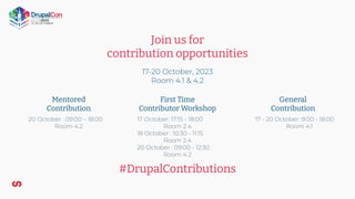 Join us for
contribution opportunities
17-20 October, 2023
Room 4.1 & 4.2
Mentored
Contribution
First Time
Contributor Workshop
General
Contribution
#DrupalContributions
17 - 20 October: 9:00 - 18:00
Room 4.1
17 October: 17:15 - 18:00
Room 2.4
18 October : 10:30 - 11:15
Room 2.4
20 October : 09:00 - 12:30
Room 4.2
20 October : 09:00 – 18:00
Room 4.2
 