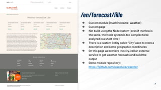 7
➔ Custom module (machine name: weather)
➔ Custom page
➔ Not build using the Node system (even if the ﬂow is
the same, the Node system is too complex to be
analyzed in a short time)
➔ There is a custom Entity called “City” used to store a
description and some geographic coordinates
➔ On this page we retrieve the city, call an external
service to get weather forecasts and build the
output
➔ Demo module repository:
https://github.com/lussoluca/weather
/en/forecast/lille
 