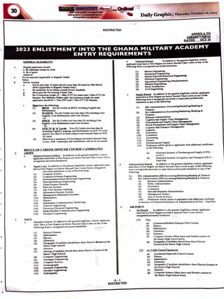 .J
,
•111·
........, -·
RESTRICTED
,.;at WA~ 4-ttl.'$. :apr
Daily Graphic, Thursday, October ::a6, 2023
.ANM;XATO
GHQ/6577/Mf.2
DATED OCT23
2023 ENLISTMENT INTO THE GHANA MILITARY ACADEMY
ENTRY REQUIREMENTS
I.
c.
d.
2.
3.
GENERAL ELIGIBILITY
Elisiblc applicanta should:
a. Bo Ghanaian citizen by birth.
b. Be ofsood
character.
Not be married (Applicable to Resular Cadets
Only).
Not be bonded.
e. Not be less than 18 yean and not more than 26 years by 30th March,
2024 (Applicable to ResuJu C.deta Only).
r. Bo medically fit by Ghana Anned Force, standards.
I · Must pau the Pre-Joinins Fitneu Tesl
h. Bo of minimum height of I .68m (5'6") for males and 1.60m (5'2") for
females. For Mllltary Police oaly; the minimum heisht for male
applicants should be I.75m (5'9") and I.70m (5'7") for femaln.
i. Ml!!! have the following:
(I) BECE. Six (6) Credits at BECE includins Enslish and
Mathematics.
(2) WASSCE. Six (6) Credits (not less than C6) includins Core
English. Core Mathematics and Core Science.
Or
(3) SSSCE. Six (6) Credits (not less than D) including Core
English, Core Mathematics and Core Science.
Or
(4) GCE '0' & 'A' Leveb. Five (5) Credits (not less than 6)
includins Enslish Lansuase and Mathematics at GCE '0' Level
and not less than D in three subjects and General Paper at GCE
'A'Level.
(5) Must have a minimum of First Deer•• not below Second Class
Lower. (NB. Transcripts and Attestations will not be accepted).
REGULAR CAREER OFFICER COURSE CANDIDATES
ARMY.
.
- .- - -Infantry/Armour/Artillery. In addition to the general eligibility criteria.
b.
applicants must have a First Degree not below Second Class Lower from a
recognised university/Institution.
Signal Corps. In addition to the general eligibility criteria. applic~ts ml)st
have a First Degree not below Second Cluss Lower from a recognised
university/institution in o.ny of the following:
(I)
(2)
(3)
(4)
(5)
(6)
(7)
(8)
(9)
(10)
(11)
(12)
(13)
(14)
(15)
(16)
Computer Science.
Computer/Software Engineering.
Instrumentation/Network/System Engineering.
Network/Software Engineering.
Cyber/Forensic Security.
Network Security.
Info Tech Systems Auditin9.
Information Systems Science.
Management Information Systems.
Mathematics.
Physics.
Information Communication Technology.
Telecom Engineering.
Electronid Electricol Engineering.
Radio/Satellite Communication Engineering.
Geomotic Engineering.
NAVY.
a. Executive Branch. In addition to the gcncrul eligibility criteriu. npplicunls
must have a First Degree not below Second Clun Lower in uny oflhc
following from a recognised univcnity/instilution:
(I) Nautical Science.
(2) Mathematics.
(3) Physics.
(4) Chemistry.
(S) Geosraphy (Candidate should have done Elective Science at the
Senior High School).
(6) Statistics.
(7) OeoloSY (Candidate should have done Elective Science at the
Senior Hish School).
(8) Computer Enginccrins.
(9) Acroopace Engineering.
(I 0) Computer Science.
(II) Oceanosraphy.
(12) Geomatic Engineering.
(13) Geodetic Enaln-i.ng
(14) Hydrogr,ophy.
d.
4.
b. Toc:hnic:111 Branch. In addition to the general eliaibi~ty criteria,
applicanta muot have a Fint Degree not below Second Cl•• Lower 1n any of the
rotlowin1 &om • rCK:opiacd univenity/in1titution:
c.
(I) Marino Ensineerins-
(2) Mechanical En1incerin1.
(3) Marine Eloc:tricaVEloctronic EnainNrina-
(4) Eloc:trical Ensineerina.
(5) Asric:ultural Enginecnins (Moc:haniution).
(6) Material Engineerins.
(7) Naval Architecture.
(8) Civil Enainecnin1.
Supply Branch. In addition to the general elisibility criteria, applic•ta
must have a First Desrce not below Second Cl- Lower 1n ~y of the
Collowins Crom a rccoll"ioed university or equivalent professtonal
institution in any of the followins:
(I)
(2)
(3)
(4)
(5)
(6)
(7)
(8)
(9)
(10)
(11)
(12)
(13)
(14)
BSc Administration (Accounting/Mukctin&"Banl<ins &.
Finan<:e).
BA Administtation (Accounting/Marketins /Banking &.
Finance).
Business Administration.
Losistics and Supply Chain Manasemenl
Procurement and Supply Chain Manasement.
BTech Procurement and Supply Chain Manasemcnt.
Losistics and Transport Manasement.
Logistics.
Economics.
Commerce.
Accounting.
Finance.
Purchasing and Supply.
Preference will be given to applicants with additional certificates
in the following:
(a) Chartered Institute of Purchasing and Supply (CIPS) -
Level 5.
(b) Chartered Institute of Logistics and Transport (CILT) -
Final Part.
Administration Branch. In addition to the general eligibility criteria,, applicants
must have a First Degree not below Second Class Lower in any of the following
from a recognised university or equivalent professional institution in ony of the
following: •
(I) BSc Administration (HR/Accounting/MarketinsfBankins & Finance).
(2) BA Administration (HR/Accounting/MarketinsfBankins & Finance).
(3) Business Administration.
(4) Public Administration.
(5) Economics.
(6) Commerce.
(7) Port and Shipment Administration.
(8) Management Studies.
(9) Arts or Social Sci~nccs.
(10) Preference will be given to applicants with additional certificate
in Institute of Chanercd Secretnrics & Administration OCSA) - Final Port.
AIR FORCE.
u. Ajr Branch. In addition to the general clisibility criteria, applicants
must hovo a First Degree not below Second Class Lower from o
rccQgnisod university/institution.
(I) Pil<>t.
{o) CommcrciaVAirlinc Transport Pilot License.
(b) Physics.
(c) Mathematics.
(d) Chemistty.
(c) Statistics.
(() Computer Science (Must have read Science courses at
the Senior High School level).
(g) Geosraphy (Candidate should have done Elective
Science at the Senior Hish School).
(2) Air Traffic Control
(a) Aerodrome/Approach Control License.
(b) Physics.
(c) Mathematics.
(d) Cbemistty.
(e) Geosraphy (Candidate should have done Elective Science at
the Senior High School).
(t) Statistics.
(8) Computer Science (Must have read Science courses at
the Senior High School level).
A-1
RESTRICTED

 