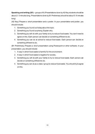 11
Speaking and writing (20’) – groups of 6 (Presentations done by A2 Key students should be
about 2 / 3 minutes long. Presentations done by B1 Preliminary should be about 5 / 6 minutes
long)
(A2 Key) Prepare a short presentation and a poster. In your presentation and poster, you
should include:
1. Something you found out today about the topic.
2. Something you found surprising. Explain why.
3. Something you will do with your family to try to reduce food waste. You don’t need to
agree on this. Each person can decide on something different to do.
4. Something you can do at school to reduce food waste. Each person can decide on
something different to do.
(B1 Preliminary) Prepare a short presentation using Powerpoint or other software. In your
presentation, you should include:
1. A way in which food waste is harmful for the environment.
2. A way in which food waste is negative for society.
3. Something you will do with your family to try to reduce food waste. Each person can
decide on something different to do.
4. Something you can do as a class / group to reduce food waste. You should tryto agree
on this.
 