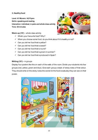 12
3. Healthy food
Level: A1 Movers / A2 Flyers
Skills: speaking and reading
Interaction: individual, in pairs and whole class activity
Time: 30 minutes
Warm up (10’) – whole class activity
 What’s your favourite food? Why?
 When you choose some food, do you think about if it’s healthy or not?
 Can you tell me food that is yellow?
 Can you tell me food that is sweet?
 Can you tell me food that is round?
 Can you tell me food that is grown in summer?
 Can you tell me food that is produced in Spain?
Writing (10’) – in groups
Display four posters like this on each of the walls of the room. Divide your students into four
groups (red, yellow, green and blue). Give each group a stack of sticky notes of that colour.
They should write on the sticky notes the words for the food vocabulary they can see on their
poster.
 