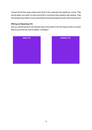 13
Groups should then swap posters and check if the vocabulary and spelling is correct. They
should award one mark for every word that is correct but has problems with spelling. They
should award two marks for everyword that iscorrect and isspelt correctly. Who isthe winner?
Writing and Speaking (10’)
Can you put the words for the food you saw on the poster in the box that you think is correct?
Why do you think this food is healthy / unhealthy?
HEALTHY UNHEALTHY
 