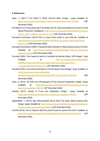 14
4. References
Doan, J. (2017). Fruit Salad In White Ceramic Bowl. [image / jpeg]. Available at:
https://www.pexels.com/photo/fruit-salad-in-white-ceramic-bowl-1105166/ [30th
November 2022].
EU Platform on Food Losses and Food Waste (2019). Recommendations for Action in Food
Waste Prevention. Available at: https://food.ec.europa.eu/system/files/2021-05/fs_eu-
actions_action_platform_key-rcmnd_en.pdf [30th November 2022].
European Commission (2019). How to reduce food waste in your daily life. Available at
https://food.ec.europa.eu/system/files/2020-06/fw_lib_poster_reduce-food-waste-
daily_en.pdf [30th November 2022].
European Commission (2022). FrequentlyAsked Questions: Reducing food waste in the EU.
Available at: https://food.ec.europa.eu/system/files/2022-10/fw_lib_reduce-food-
waste-eu_faqs.pdf [30th November 2022].
Eurostat (2020). Food waste by sector of activities by Member State, 2020 [image / png].
Available at: https://ec.europa.eu/eurostat/statistics-
explained/index.php?title=Food_waste_and_food_waste_prevention_-
_estimates&stable=0&redirect=no [30th November 2022].
Eurostat (2020). Food waste estimations in the European Union [image / png]. Available at:
https://ec.europa.eu/eurostat/statistics-
explained/index.php?title=File:FigureEUAGG_FW_KGHAB_2020.PNG [30th
November 2022].
Grey, A. (2018). Tilt Shift Lens Photography of Five Assorted Vegetables. [image / jpeg].
Available at: https://www.pexels.com/photo/tilt-shift-lens-photography-of-five-
assorted-vegetables-1196516/ [30th November 2022].
Pixabay (2017). Variety of Fruits and Vegetables. [image / jpeg]. Available at:
https://www.pexels.com/photo/variety-of-fruits-and-vegetables-264537/ [30th
November 2022].
Saglambilek, T. (2016). Man Wearing Black Apron Near Two Silver Metal Cooking Pots.
[image / jpeg]. Available at: https://www.pexels.com/photo/man-wearing-black-apron-
near-two-silver-metal-cooking-pot-66639/ [30th November 2022].
UCLES (2018). Pre A1 Starters Word list picture book for exams from 2018. Available at:
https://www.cambridgeenglish.org/images/starters-word-list-picture-book.pdf [30th
November 2022].
 