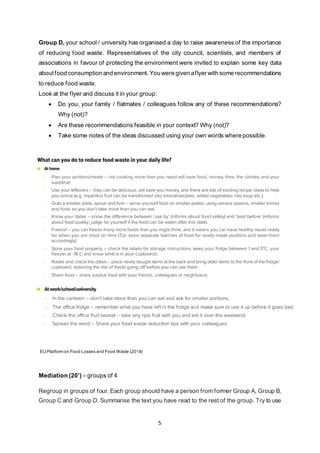 5
Group D, your school / university has organised a day to raise awareness of the importance
of reducing food waste. Representatives of the city council, scientists, and members of
associations in favour of protecting the environment were invited to explain some key data
about food consumption and environment. You were given aflyer with some recommendations
to reduce food waste.
Look at the flyer and discuss it in your group:
• Do you, your family / flatmates / colleagues follow any of these recommendations?
Why (not)?
• Are these recommendations feasible in your context? Why (not)?
• Take some notes of the ideas discussed using your own words where possible.
EU Platform on Food Losses and Food Waste (2019)
Mediation (20’) – groups of 4
Regroup in groups of four. Each group should have a person from former Group A, Group B,
Group C and Group D. Summarise the text you have read to the rest of the group. Try to use
 